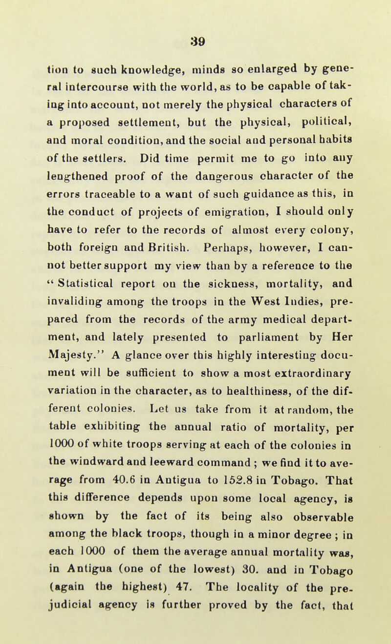 39 tion to such knowledge, minds so enlarged by gene- ral intercourse with the world, as to be capable of tak- ing into account, not merely the physical characters of a proposed settlement, but the physical, political, and moral condition, and the social and personal habits of the settlers. Did time permit me to go into any lengthened proof of the dangerous character of the errors traceable to a want of such guidance as this, in the conduct of projects of emigration, I should only have to refer to the records of almost every colony, both foreign and British. Perhaps, however, I can- not better support my view than by a reference to the  Statistical report on the sickness, mortality, and invaliding among the troops in the West Indies, pre- pared from the records of the army medical depart- ment, and lately presented to parliament by Her Majesty. A glance over this highly interesting docu- ment will be sufficient to show a most extraordinary variation in the character, as to healthiness, of the dif- ferent colonies. Let us take from it at random, the table exhibiting the annual ratio of mortality, per 1000 of white troops serving at each of the colonies in the windward and leeward command ; we find it to ave- rage from 40.6 in Antigua to 152.8 in Tobago. That this difference depends upon some local agency, is shown by the fact of its being also observable among the black troops, though in a minor degree ; in each 1000 of them the average annual mortality was, in Antigua (one of the lowest) 30. and in Tobago (again the highest) 47. The locality of the pre- judicial agency is further proved by the fact, that