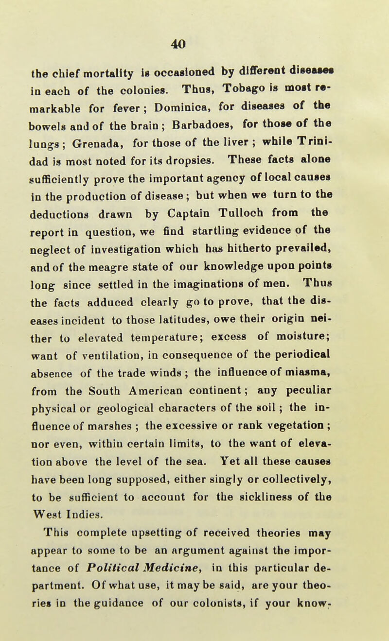 40 the chief mortality is occasioned by different disease* in each of the colonies. Thus, Tobago is most re- markable for fever ; Dominica, for diseases of the bowels and of the brain ; Barbadoes, for those of the lun^s : Grenada, for those of the liver ; while Trini- dad is most noted for its dropsies. These facts alone sufficiently prove the important agency of local causes in the production of disease ; but when we turn to the deductions drawn by Captain Tulloch from the report in question, we find startling evidence of the neglect of investigation which has hitherto prevailed, and of the meagre state of our knowledge upon points long since settled in the imaginations of men. Thus the facts adduced clearly go to prove, that the dis- eases incident to those latitudes, owe their origin nei- ther to elevated temperature; excess of moisture; want of ventilation, in consequence of the periodical absence of the trade winds ; the influence of miasma, from the South American continent; any peculiar physical or geological characters of the soil; the in- fluence of marshes ; the excessive or rank vegetation ; nor even, within certain limits, to the want of eleva- tion above the level of the sea. Yet all these causes have been long supposed, either singly or collectively, to be sufficient to account for the sickliness of the West Indies. This complete upsetting of received theories may appear to some to be an argument against the impor- tance of Political Medicine, in this particular de- partment. Of what use, it may be said, are your theo- ries in the guidance of our colonists, if your know-