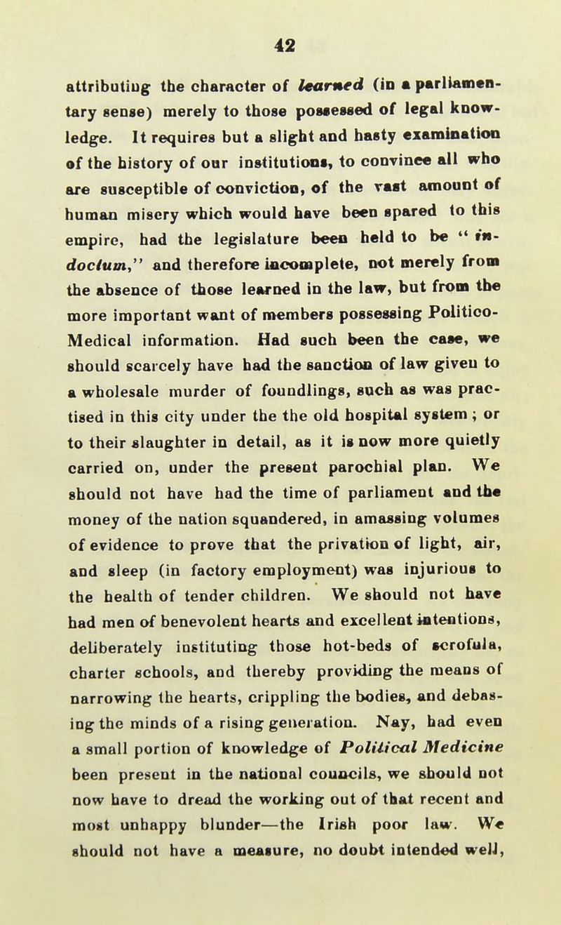 42 attributing the character of learned (in a parliamen- tary sense) merely to those possessed of legal know- ledge. It requires but a slight and hasty examination of the history of our institutions, to convinee all who are susceptible of conviction, of the vast amount of human misery which would have been spared to this empire, had the legislature been held to be 44 tw- doclum, and therefore incomplete, not merely from the absence of those learned in the law, but from the more important want of members possessing Politico- Medical information. Had such been the case, we should scarcely have had the sanction of law given to a wholesale murder of foundlings, such as was prac- tised in this city under the the old hospital system ; or to their slaughter in detail, as it is now more quietly carried on, under the present parochial plan. We should not have had the time of parliament and the money of the nation squandered, in amassing volumes of evidence to prove that the privation of light, air, and sleep (in factory employment) was injurious to the health of tender children. We should not have had men of benevolent hearts and excellent intentions, deliberately instituting those hot-beds of scrofula, charter schools, and thereby providing the means of narrowing the hearts, crippling the bodies, and debas- ing the minds of a rising generation. Nay, had even a small portion of knowledge of Political Medicine been present in the national councils, we should not now have to dread the working out of that recent and most unhappy blunder—the Irish poor law. We should not have a measure, no doubt intended well,