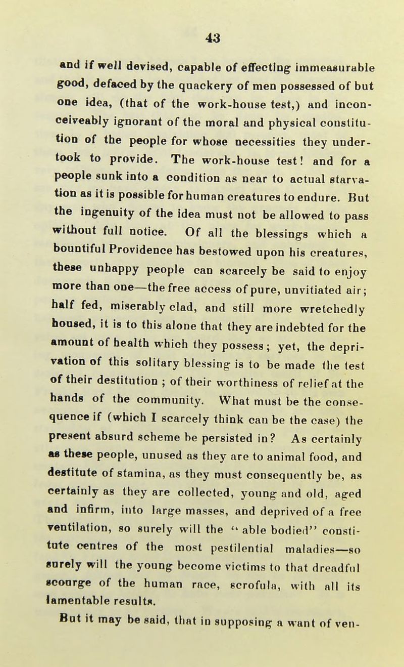 43 and if well devised, capable of effecting immeasurable good, defaced by the quackery of men possessed of but one idea, (that of the work-house test,) and incon- ceiveably ignorant of the moral and physical constitu- tion of the people for whose necessities they under- took to provide. The work-house test! and for a people sunk into a condition as near to actual starva- tion as it is possible for human creatures to endure. But the ingenuity of the idea must not be allowed to pass without full notice. Of all the blessings which a bountiful Providence has bestowed upon his creatures, these unhappy people can scarcely be said to enjoy more than one—the free access of pure, unvitiated air; half fed, miserably clad, and still more wretchedly housed, it is to this alone that they are indebted for the amount of health which they possess; yet, the depri- vation of this solitary blessing is to be made the test of their destitution ; of their worthiness of relief at the hands of the community. What must be the conse- quence if (which I scarcely think can be the case) the present absurd scheme be persisted in? As certainly as these people, unused as they are to animal food, and destitute of stamina, as they must consequently be, as certainly as they are collected, young and old, aged and infirm, into large masses, and deprived of a free ventilation, so surely will the  able bodied consti- tute centres of the most pestilential maladies—so sorely will the young become victims to that dreadful scourge of the human race, scrofula, with all its lamentable results. But it may be said, that in supposing a want of ven-