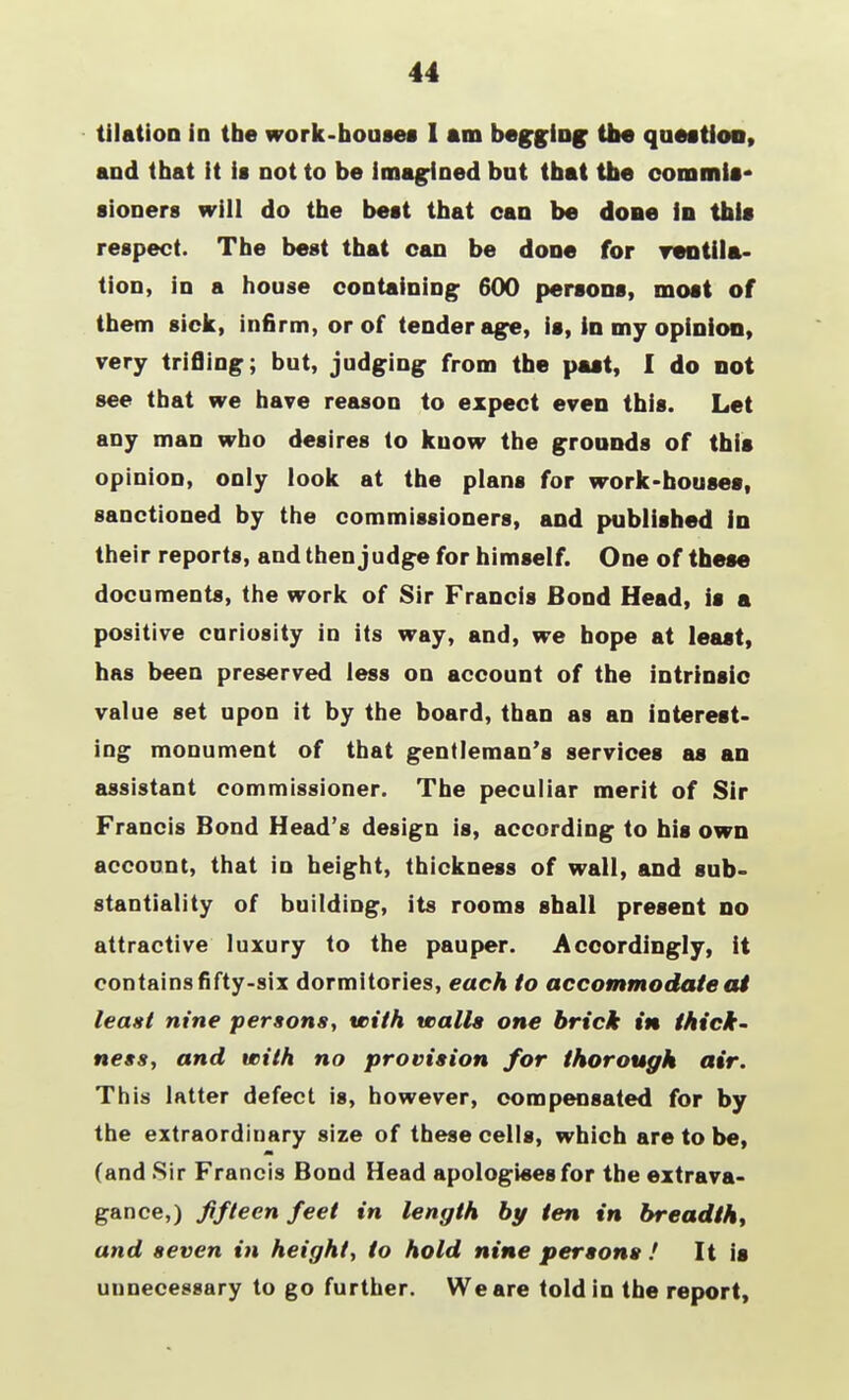 44 tilation in the work-houses I am begging the question, and that it is not to be imagined but that the commit* sioners will do the best that can be done in this respect. The best that can be done for regula- tion, in a house containing 600 persons, most of them sick, infirm, or of tender age, is, in my opinion, very trifling; but, judging from the past, I do not see that we have reason to expect even this. Let any man who desires to know the grounds of this opinion, only look at the plans for work-houses, sanctioned by the commissioners, and published in their reports, and then judge for himself. One of these documents, the work of Sir Francis Bond Head, is a positive curiosity in its way, and, we hope at least, has been preserved less on account of the intrinsic value set upon it by the board, than as an interest- ing monument of that gentleman's services as an assistant commissioner. The peculiar merit of Sir Francis Bond Head's design is, according to his own account, that in height, thickness of wall, and sub- stantiality of building, its rooms shall present no attractive luxury to the pauper. Accordingly, it contains fifty-six dormitories, each to accommodate at leant nine persons, with walls one brick in thick- ness, and with no provision for thorough air. This latter defect is, however, compensated for by the extraordinary size of these cells, which are to be, (and Sir Francis Bond Head apologises for the extrava- gance,) fifteen feet in length by ten in breadth, and seven in height, to hold nine persons ! It is unnecessary to go further. We are told in the report,