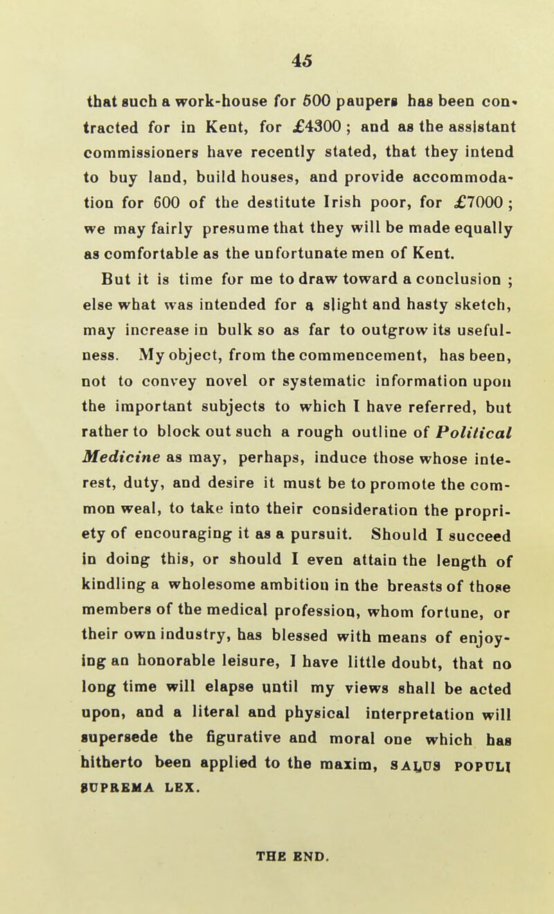45 that such a work-house for 500 paupers has beeu con- tracted for in Kent, for £4300 ; and as the assistant commissioners have recently stated, that they intend to buy land, build houses, and provide accommoda- tion for 600 of the destitute Irish poor, for £7000; we may fairly presume that they will be made equally as comfortable as the unfortunate men of Kent. But it is time for me to draw toward a conclusion ; else what was intended for a slight and hasty sketch, may increase in bulk so as far to outgrow its useful- ness. My object, from the commencement, has been, not to convey novel or systematic information upon the important subjects to which I have referred, but rather to block out such a rough outline of Political Medicine as may, perhaps, induce those whose inte- rest, duty, and desire it must be to promote the com- mon weal, to take into their consideration the propri- ety of encouraging it as a pursuit. Should I succeed in doing this, or should I even attain the length of kindling a wholesome ambition in the breasts of those members of the medical profession, whom fortune, or their own industry, has blessed with means of enjoy- ing an honorable leisure, ] have little doubt, that no long time will elapse until my views shall be acted upon, and a literal and physical interpretation will supersede the figurative and moral one which has hitherto been applied to the maxim, sai^os popdh 8UPREMA LEX. THE END.