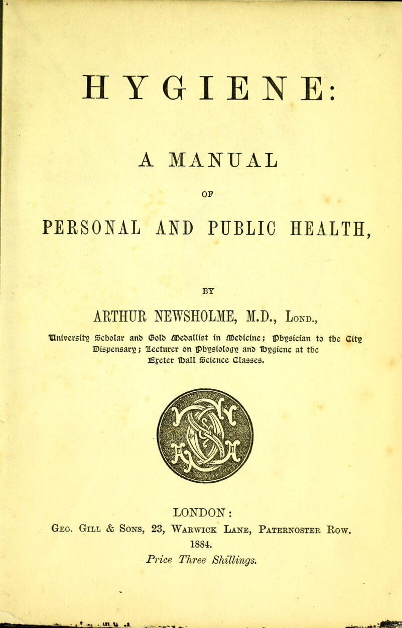 HYGIENE: A MANUAL OP PERSONAL AND PUBLIC HEALTH, BY ARTHUR NEWSHOLME, M.D., Lond., TUniversft^ Scholar anb ©olb ^TOeballist In HheMdnc; ipb^slcfan to tbe Cit^ JDispensar^; !!Lecturer on pb^slolog^ anb Ib^giene at tbc 3£jeter Iball Science Classes. LONDOIT: Geo. Gill & Sons, 23, Warwick Lane, Paternoster Pow. 1884. Pricp^ Three Shillings.