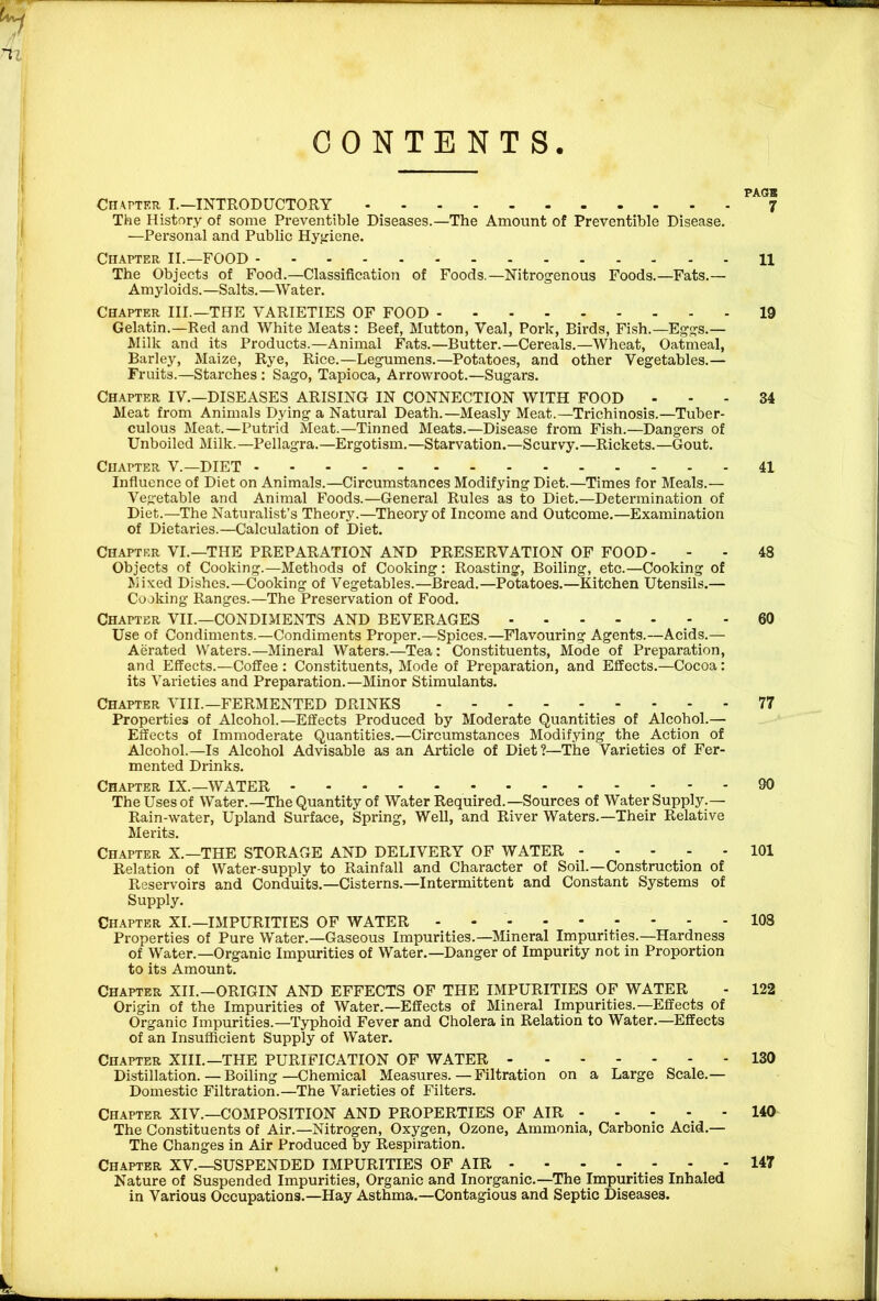 CONTENTS. Cn\rTER I.—INTRODUCTORY The History of some Preventible Diseases.—The Amount of Preventible Disease. —Personal and Public Hyjriene. Chapter II.—FOOD The Objects of Food.—Classification of Foods.—Nitrogenous Foods.—Fats.— Amyloids.—Salts.—Water. Chapter III.—THE VARIETIES OF FOOD Gelatin.—Red and White Meats: Beef, Mutton, Veal, Pork, Birds, Fish.—Eggs.— Milk and its Products.—Animal Fats.—Butter.—Cereals.—Wheat, Oatmeal, Barley, Maize, Rye, Rice.—Legumens.—Potatoes, and other Vegetables.— Fruits.—Starches: Sago, Tapioca, Arrowroot.—Sugars. Chapter IV.—DISEASES ARISING IN CONNECTION WITH FOOD Meat from Animals Dying a Natural Death.—Measly Meat.—Trichinosis.—Tuber- culous Meat.—Putrid Meat.—Tinned Meats.—Disease from Fish.—Dangers of Unboiled Milk.—Pellagra.—Ergotism.—Starvation.—Scurvy.—Rickets.—Gout. Chapter V.—DIET Influence of Diet on Animals.—Circumstances Modifying Diet.—Times for Meals.— Vegetable and Animal Foods.—General Rules as to Diet.—Determination of Diet.—The Naturalist’s Theory.—Theory of Income and Outcome.—Examination of Dietaries.—Calculation of Diet. Chapter VI.—THE PREPARATION AND PRESERVATION OF FOOD- Objects of Cooking.—Methods of Cooking : Roasting, Boiling, etc.—Cooking of ftiixed Dishes.—Cooking of Vegetables.—Bread.—Potatoes.—Kitchen Utensils.— Cooking Ranges.—The Preservation of Food. Chapter VIL—CONDIMENTS AND BEVERAGES Use of Condiments.—Condiments Proper.—Spices.—Flavouring Agents.—Acids.— Aerated Waters.—Mineral Waters.—Tea: Constituents, Mode of Preparation, and Effects.—Coffee : Constituents, Mode of Preparation, and Effects.—Cocoa: its Varieties and Preparation.—Minor Stimulants. Chapter VIII.—FERMENTED DRINKS Properties of Alcohol.—Effects Produced by Moderate Quantities of Alcohol.— Effects of Immoderate Quantities.—Circumstances Modifying the Action of Alcohol.—Is Alcohol Advisable as an Article of Diet?—The Varieties of Fer- mented Drinks. Chapter IX.—WATER The Uses of Water.—The Quantity of Water Required.—Sources of Water Supply.— Rain-water, Upland Surface, Spring, Well, and River Waters.—Their Relative Merits. Chapter X.—THE STORAGE AND DELIVERY OF WATER Relation of Water-supply to Rainfall and Character of Soil.—Construction of Reservoirs and Conduits.—Cisterns.—Intermittent and Constant Systems of Supply. Chapter XL—IMPURITIES OF WATER Properties of Pure Water.—Gaseous Impurities.—Mineral Impurities.—Hardness of Water.—Organic Impurities of Water.—Danger of Impurity not in Proportion to its Amount. Chapter XII.—ORIGIN AND EFFECTS OF THE IMPURITIES OF WATER Origin of the Impurities of Water.—Effects of Mineral Impurities.—Effects of Organic Impurities.—Typhoid Fever and Cholera in Relation to Water.—Effects of an Insufficient Supply of Water. Chapter XIII.—THE PURIFICATION OF WATER Distillation.—Boiling—Chemical Measures.—Filtration on a Large Scale.— Domestic Filtration.—The Varieties of Filters. Chapter XIV.—COMPOSITION AND PROPERTIES OF AIR The Constituents of Air.—Nitrogen, Oxygen, Ozone, Ammonia, Carbonic Acid.— The Changes in Air Produced by Respiration. Chapter XV.—SUSPENDED IMPURITIES OF AIR - - - - - Nature of Suspended Impurities, Organic and Inorganic.—The Impurities Inhaled in Various Occupations.—Hay Asthma.—Contagious and Septic Diseases. PAGB 7 11 19 34 41 48 60 77 90 101 108 122 130 140 147