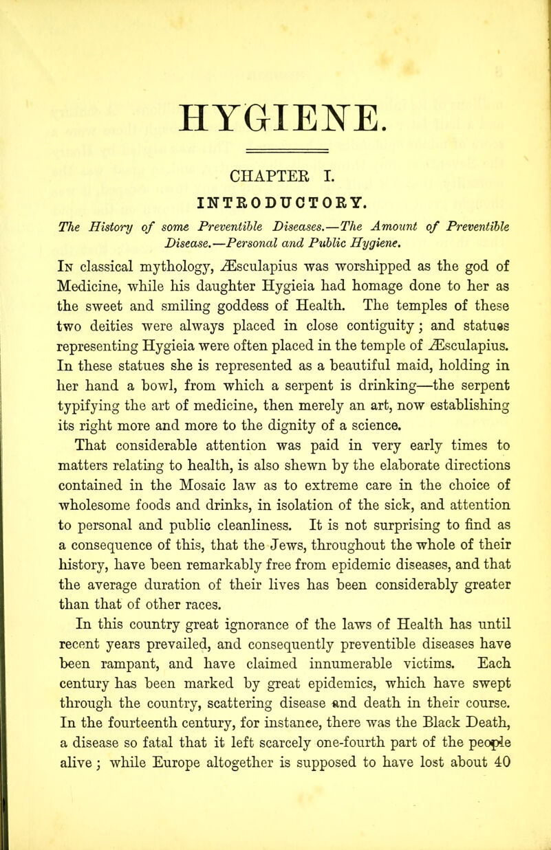 HYGIEJSTE. CHAPTEE I. INTRODUCTORY. The History of some Preventible Diseases.—The Amount of Preventihle Disease.—Personal and Public Hygiene. In classical mythology, ^sculapius was worshipped as the god of Medicine, while his daughter Hygieia had homage done to her as the sweet and smiling goddess of Health. The temples of these two deities were always placed in close contiguity; and statues representing Hygieia were often placed in the temple of ^sculapius. In these statues she is represented as a beautiful maid, holding in her hand a bowl, from which a serpent is drinking—the serpent typifying the art of medicine, then merely an art, now establishing its right more and more to the dignity of a science. That considerable attention was paid in very early times to matters relating to health, is also shewn by the elaborate directions contained in the Mosaic law as to extreme care in the choice of wholesome foods and drinks, in isolation of the sick, and attention to personal and public cleanliness. It is not surprising to find as a consequence of this, that the Jews, throughout the whole of their history, have been remarkably free from epidemic diseases, and that the average duration of their lives has been considerably greater than that of other races. In this country great ignorance of the laws of Health has until recent years prevailed, and consequently preventible diseases have been rampant, and have claimed innumerable victims. Each century has been marked by great epidemics, which have swept through the country, scattering disease and death in their course. In the fourteenth century, for instance, there was the Black Death, a disease so fatal that it left scarcely one-fourth part of the people alive; while Europe altogether is supposed to have lost about 40