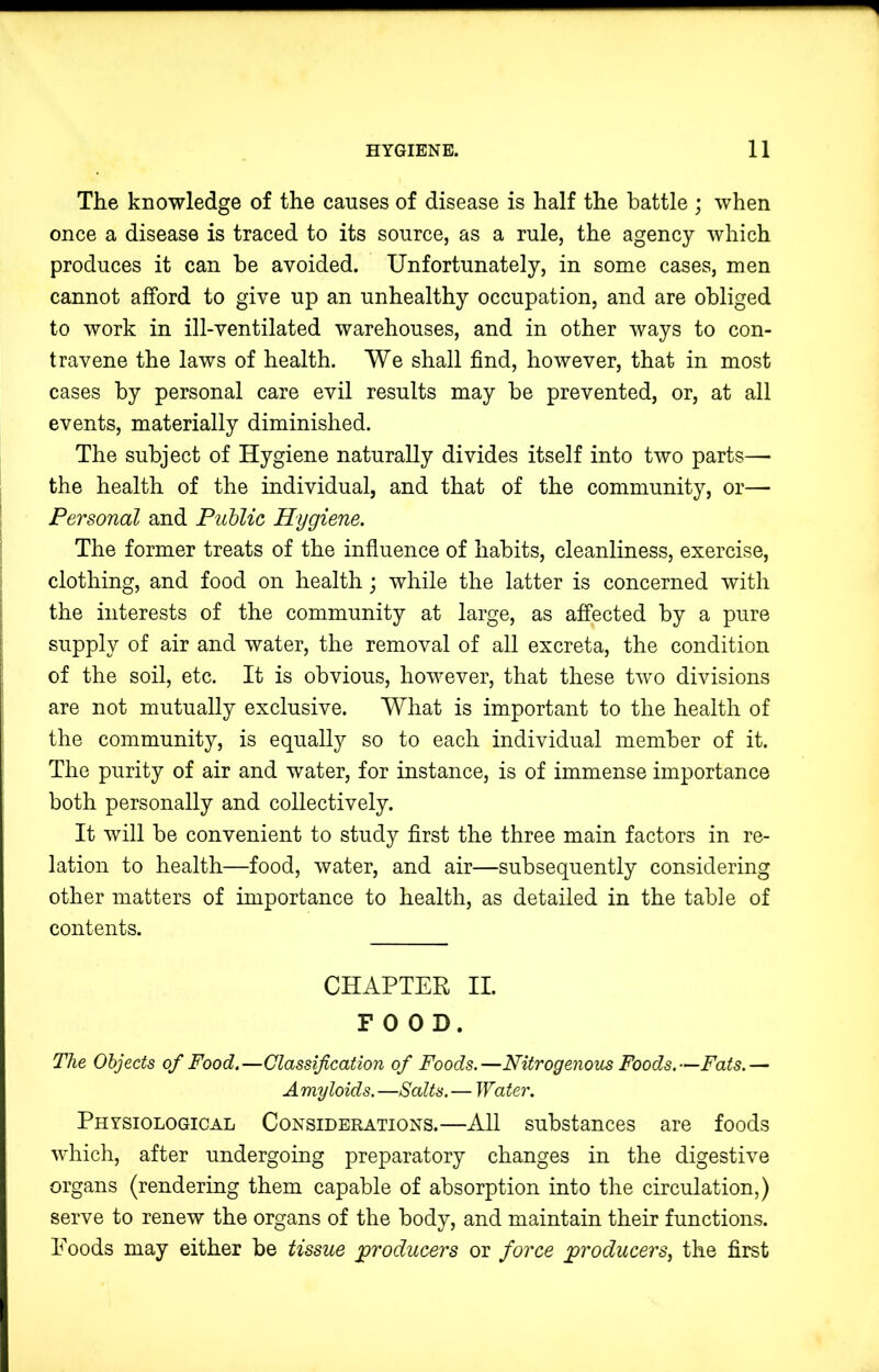 The knowledge of the causes of disease is half the battle ; when once a disease is traced to its source, as a rule, the agency which produces it can be avoided. Unfortunately, in some cases, men cannot afford to give up an unhealthy occupation, and are obliged to work in ill-ventilated warehouses, and in other ways to con- travene the laws of health. We shall find, however, that in most cases by personal care evil results may be prevented, or, at all events, materially diminished. The subject of Hygiene naturally divides itself into two parts— the health of the individual, and that of the community, or— Personal and Public Hygiene. The former treats of the influence of habits, cleanliness, exercise, clothing, and food on health j while the latter is concerned with the interests of the community at large, as affected by a pure supply of air and water, the removal of all excreta, the condition of the soil, etc. It is obvious, however, that these two divisions are not mutually exclusive. What is important to the health of the community, is equally so to each individual member of it. The purity of air and water, for instance, is of immense importance both personally and collectively. It will be convenient to study first the three main factors in re- lation to health—food, water, and air—subsequently considering other matters of importance to health, as detailed in the table of contents. CHAPTER II. FOOD. The Objects of Food.—Classification of Foods.—Nitrogenous Foods.—Fats.— Amyloids. —Salts. — Water. Physiological Considerations.—All substances are foods which, after undergoing preparatory changes in the digestive organs (rendering them capable of absorption into the circulation,) serve to renew the organs of the body, and maintain their functions. Poods may either be tissue producers or force producers^ the first