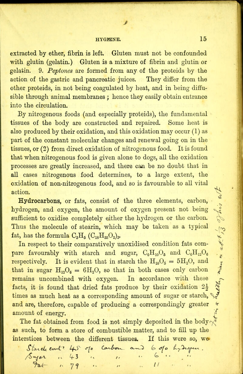 J HYGIENE. 15 extracted by ether, fibrin is left. Gluten must not be confounded with glutin (gelatin.) Gluten is a mixture of fibrin and glutin or gelatin. 9. Peptones are formed from any of the proteids by the action of the gastric and pancreatic juices. They differ from the other proteids, in not being coagulated by heat, and in being diffu- sible through animal membranes ; hence they easily obtain entrance into the circulation. By nitrogenous foods (and especially proteids), the fundamental tissues of the body are constructed and repaired. Some heat is also produced by their oxidation, and this oxidation may occur (1) as part of the constant molecular changes and renewal going on in the tissues, or (2) from direct oxidation of nitrogenous food. It is found that when nitrogenous food is given alone to dogs, all the oxidation processes are greatly increased, and there can be no doubt that in all cases nitrogenous food determines, to a large extent, the oxidation of non-nitrogenous food, and so is favourable to all vital action. Hydrocarbons, or fats, consist of the three elements, carbon, hydrogen, and oxygen, the amount of oxygen present not being sufficient to oxidise completely either the hydrogen or the carbon. Thus the molecule of stearin, which may be taken as a typical fat, has the formula C3H5 (018113502)3. In respect to their comparatively unoxidised condition fats com- pare favourably with starch and sugar, CgHioOg and C6H12O6 respectively. It is evident that in starch the H10O5 = 5H2O, and that in sugar HiaOe = 6H2O, so that in both cases only carbon remains uncombined with oxygen. In accordance with these ^ facts, it is found that dried fats produce by their oxidation 2|- times as much heat as a corresponding amount of sugar or starch, and are, therefore, capable of producing a correspondingly greater ^ amount of energy. ^ The fat obtained from food is not simply deposited in the bodyr^ as such, to form a store of combustible matter, and to fill up the interstices between the different tissues. If this were so, we^ (o 'hU'- '’77 '• I! 4. 'X) ■ S' /