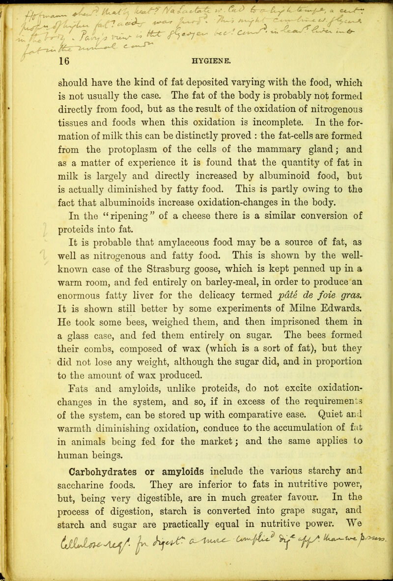 •5^ . ^ei^-rr *• ^‘T ^ ^ A- ' ^ 16 ; Mztr ,'^c. . (U HYGIENE. should have the kind of fat deposited varying with the food, which is not usually the case. The fat of the body is probably not formed directly from food, but as the result of the oxidation of nitrogenous tissues and foods when this oxidation is incomplete. In the for- mation of milk this can be distinctly proved : the fat-cells are formed from the protoplasm of the cells of the mammary gland; and as a matter of experience it is found that the quantity of fat in milk is largely and directly increased by albuminoid food, but is actually diminished by fatty food. This is partly owing to the fact that albuminoids increase oxidation-changes in the body. In the “ripening” of a cheese there is a similar conversion of proteids into fat. It is probable that amylaceous food may be a source of fat, as well as nitrogenous and fatty food. This is shown by the well- known case of the Strasburg goose, which is kept penned up in a warm room, and fed entirely on barley-meal, in order to produce an enormous fatty liver for the delicacy termed jpdte de foie gras. It is shown still better by some experiments of Milne Edwards. He took some bees, weighed them, and then imprisoned them in a glass case, and fed them entirely on sugar. The bees formed their combs, composed of wax (which is a sort of fat), but they did not lose any weight, although the sugar did, and in proportion to the amount of wax produced. Eats and amyloids, unlike proteids, do not excite oxidation- changes in the system, and so, if in excess of the requirements of the system, can be stored up with comparative ease. Quiet and warmth diminishing oxidation, conduce to the accumulation of fat in animals being fed for the market; and the same applies to human beings. s u I n i •: ; > i i Carbohydrates or amyloids include the various starchy and | saccharine foods. They are inferior to fats in nutritive power, | but, being very digestible, are in much greater favour. In the | process of digestion, starch is converted into grape sugar, and | starch and sugar are practically equal in nutritive power. We |