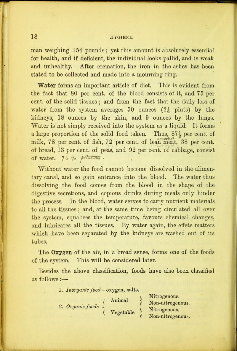 man weigliing 154 pounds; yet this amount is absolutely essential for health, and if deficient, the individual looks pallid, and is weak and unhealthy. After cremation, the iron in the ashes has been stated to be collected and made into a mourning ring. Water forms an important article of diet. This is evident from the fact that 80 per cent, of the blood consists of it, and 75 per cent, of the solid tissues ; and from the fact that the daily loss of water from the system averages 50 ounces (2-^ pints) by the kidneys, 18 ounces by the skin, and 9 ounces by the lungs. Water is not simply received into the system as a liquid. It forms a large proportion of the solid food taken. Thus, 87 J per cent, of milk, 78 per cent, of fish, 72 per cent, of lean meat, 38 per cent, of bread, 13 per cent, of peas, and 92 per cent, of cabbage, consist of water. 7 ^ y«> • Without water the food cannot become dissolved in the alimen- tary canal, and so gain entrance into the blood. The water thus dissolving the food comes from the blood in the shape of the digestive secretions, and copious drinks during meals only hinder the process. In the blood, water serves to carry nutrient materials to all the tissues; and, at the same time being circulated all over the system, equalises the temperature, favours chemical changes, and lubricates all the tissues. By water again, the effete matters which have been separated by the kidneys are washed out of its tubes. « The Oxygen of the air, in a broad sense, forms one of the foods of the system. This will be considered later. Besides the above classification, foods have also been classified as follows:— 1. Inorganic food —ojiygen, salts. 2. Organic foods Animal | Vegetable | Nitrogenous. Non-nitrogenous. Nitrogenous. Non-nitrogenous.