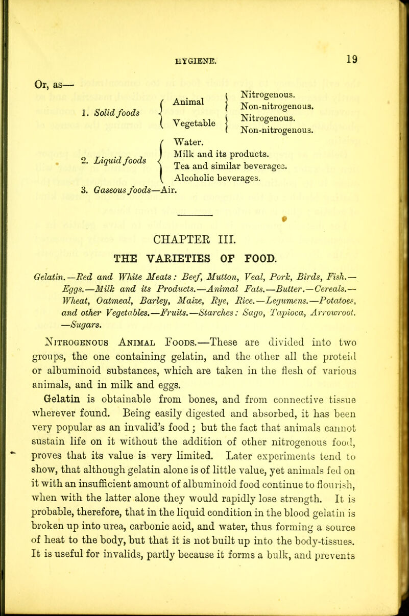 Or, as— j' Animal 1. Solid foods ( Vegetable Nitrogenous. N on-nitrogeno us. Nitrogenous. Non-nitrogenous. 2^ 3. Liquid foods Water. Milk and its products. Tea and similar beverages. Alcoholic beverages. Gaseous foods—Air. # CHAPTER III. THE VARIETIES OF FOOD. Gelatin.—Red and White Meats: Beef, Mutton, Veal, Pork, Birds, Fish.— Fggs.—Milk and its Products.—Animal Fats.—Butter.—Cereals.— Wheat, Oatmeal, Barley, Maize, Rye, Rice.—Legumens.—Potatoes, and other Vegetables.—Fruits.—Starches: Sago, Tapioca, Arrowroot. —Sugars. Nitrogenous Animal Eoods.—These are divided into two groups, the one containing gelatin, and the other all the proteid or albuminoid substances, which are taken in the flesh of various animals, and in milk and eggs. Gelatin is obtainable from bones, and from connective tissue wherever found. Being easily digested and absorbed, it has been very popular as an invalid’s food ; but the fact that animals cannot sustain life on it without the addition of other nitrogenous food, proves that its value is very limited. Later experiments tend to show, that although gelatin alone is of little value, yet animals fed on it with an insufficient amount of albuminoid food continue to flourish, when with the latter alone they would rapidly lose strength. It is probable, therefore, that in the liquid condition in the blood gelatin is broken up into urea, carbonic acid, and water, thus forming a source of heat to the body, but that it is not built up into the body-tissues. It is useful for invalids, partly because it forms a bulk, and prevents