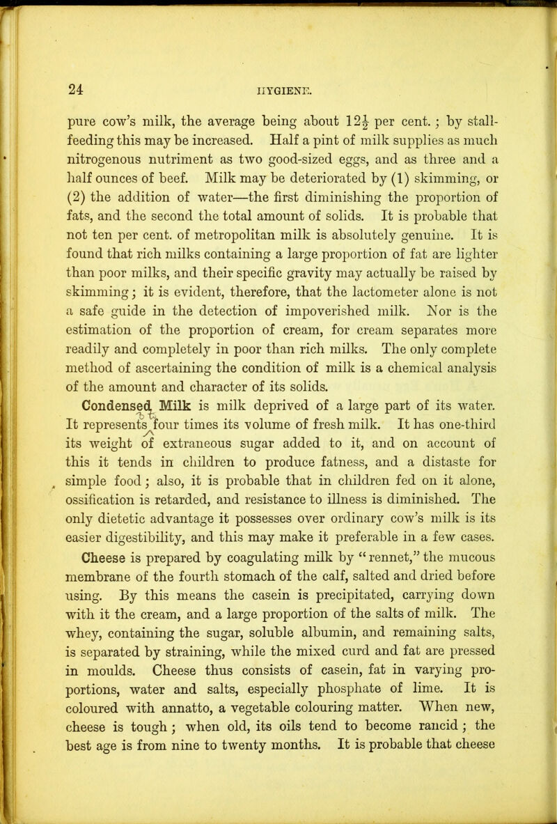 pure cow’s milk, the average being about 12J per cent. ; by stall- feeding this may be increased. Half a pint of milk supplies as much nitrogenous nutriment as two good-sized eggs, and as three and a half ounces of beef. Milk may be deteriorated by (1) skimming, or (2) the addition of water—the first diminishing the proportion of fats, and the second the total amount of solids. It is probable that not ten per cent, of metropolitan milk is absolutely genuine. It is found that rich milks containing a large proportion of fat are lighter than poor milks, and their specific gravity may actually be raised by skimming; it is evident, therefore, that the lactometer alone is not a safe guide in the detection of impoverished milk. Hor is the estimation of the proportion of cream, for cream separates more readily and completely in poor than rich milks. The only complete method of ascertaining the condition of milk is a chemical analysis of the amount and character of its solids. Condense(^ Milk is milk deprived of a large part of its water. It represent^Iour times its volume of fresh milk. It has one-third its weight of extraneous sugar added to it, and on account of this it tends in children to produce fatness, and a distaste for simple food; also, it is probable that in children fed on it alone, ossification is retarded, and resistance to illness is diminished. The only dietetic advantage it possesses over ordinary cow’s milk is its easier digestibility, and this may make it preferable in a few cases. Cheese is prepared by coagulating milk by “ rennet,” the mucous membrane of the fourth stomach of the calf, salted and dried before using. By this means the casein is precipitated, carrying down with it the cream, and a large proportion of the salts of milk. The whey, containing the sugar, soluble albumin, and remaining salts, is separated by straining, while the mixed curd and fat are pressed in moulds. Cheese thus consists of casein, fat in varying pro- portions, water and salts, especially phosphate of lime. It is coloured with annatto, a vegetable colouring matter. When new, cheese is tough; when old, its oils tend to become rancid; the best age is from nine to twenty months. It is probable that cheese