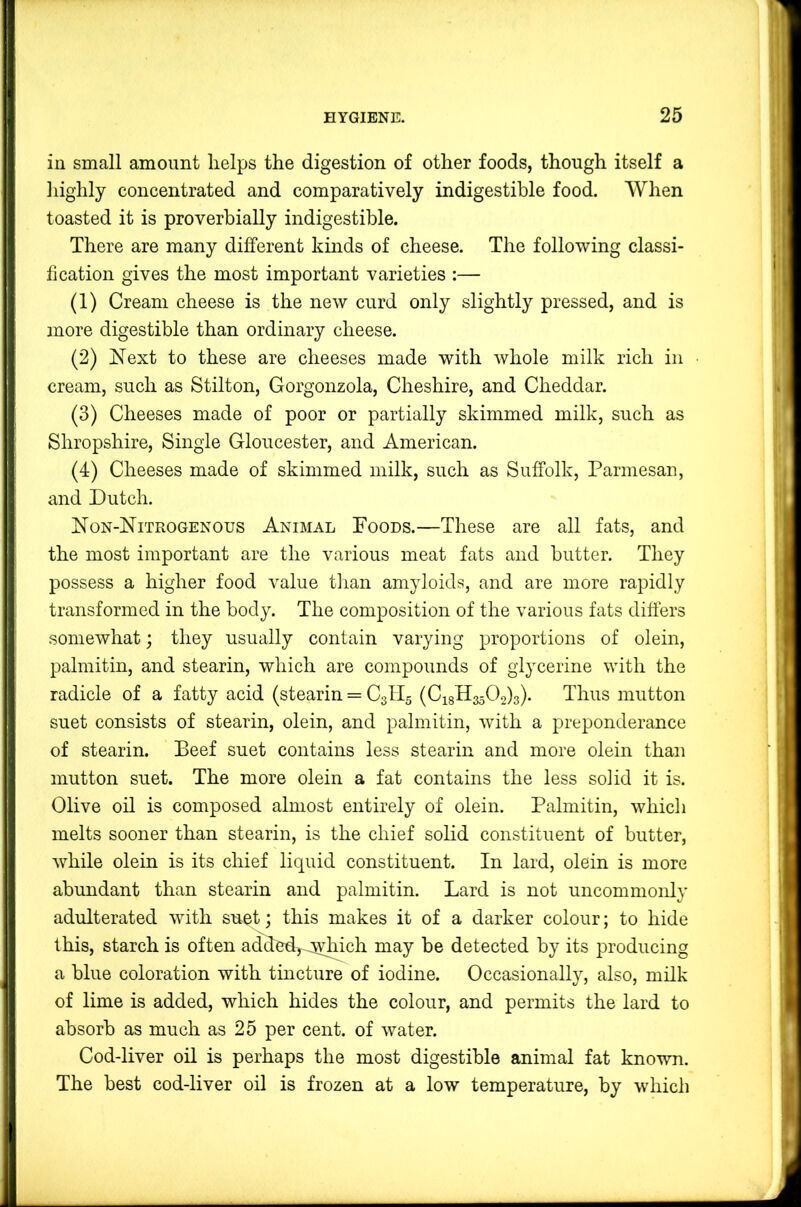 in small amount helps the digestion of other foods, though itself a highly concentrated and comparatively indigestible food. AVhen toasted it is proverbially indigestible. There are many different kinds of cheese. The following classi- fication gives the most important varieties :— (1) Cream cheese is the new curd only slightly pressed, and is more digestible than ordinary cheese. (2) Next to these are cheeses made with whole milk rich in cream, such as Stilton, Gorgonzola, Cheshire, and Cheddar. (3) Cheeses made of poor or partially skimmed milk, such as Shropshire, Single Gloucester, and American. (4) Cheeses made of skimmed milk, such as Suffolk, Parmesan, and Dutch. Non-Nitrogenous Animal Poods.—These are all fats, and the most important are the various meat fats and butter. They possess a higher food value tlian amyloids, and are more rapidly transformed in the body. The composition of the various fats differs somewhat; they usually contain varying proportions of olein, palmitin, and stearin, which are compounds of glycerine with the radicle of a fatty acid (stearin = C3II5 (Ci8H3502)3). Thus mutton suet consists of stearin, olein, and palmitin, wuth a preponderance of stearin. Beef suet contains less stearin and more olein than mutton suet. The more olein a fat contains the less solid it is. Olive oil is composed almost entirely of olein. Palmitin, which melts sooner than stearin, is the chief solid constituent of butter, while olein is its chief liquid constituent. In lard, olein is more abundant than stearin and palmitin. Lard is not uncommonly adulterated with suet; this makes it of a darker colour; to hide this, starch is often added, Avliich may be detected by its producing a blue coloration with tincture of iodine. Occasionally, also, milk of lime is added, which hides the colour, and permits the lard to absorb as much as 25 per cent, of water. Cod-liver oil is perhaps the most digestible animal fat known. The best cod-liver oil is frozen at a low temperature, by which