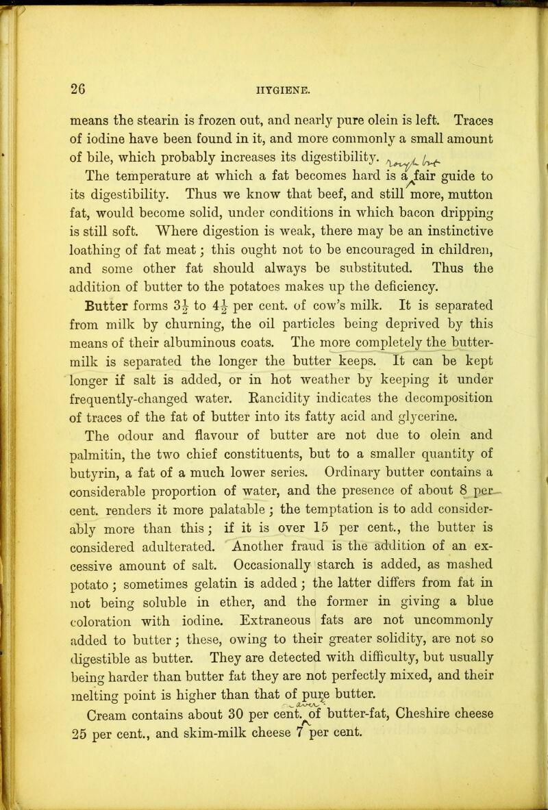 means the stearin is frozen out, and nearly pure olein is left. Traces of iodine have been found in it, and more commonly a small amount of bile, which probably increases its digestibility. The temperature at which a fat becomes hard is affair guide to its digestibility. Thus we know that beef, and still more, mutton fat, would become solid, under conditions in which bacon dripping is still soft. Where digestion is weak, there may be an instinctive loathing of fat meat; this ought not to be encouraged in children, and some other fat should always be substituted. Thus the addition of butter to the potatoes makes up the deficiency. Butter forms 3|- to 4J per cent, of cow’s milk. It is separated from milk by churning, the oil particles being deprived by this means of their albuminous coats. The m^orej3ompletely the butter- milk is separated the longer the butter keeps. It can be kept longer if salt is added, or in hot weather by keeping it under frequently-changed water. Eancidity indicates the decomposition of traces of the fat of butter into its fatty acid and glycerine. The odour and flavour of butter are not due to olein and palmitin, the two chief constituents, but to a smaller quantity of butyrin, a fat of a much lower series. Ordinary butter contains a considerable proportion of water, and the presence of about 8 per-^ cent, renders it more palatable ; the temptation is to add consider- ably more than this; if it is over 15 per cent., the butter is considered adulterated. Another fraud is the addition of an ex- cessive amount of salt. Occasionally starch is added, as mashed potato; sometimes gelatin is added; the latter differs from fat in not being soluble in ether, and the former in giving a blue coloration with iodine. Extraneous fats are not uncommonly added to butter; these, owing to their greater solidity, are not so digestible as butter. They are detected with difficulty, but usually being harder than butter fat they are not perfectly mixed, and their melting point is higher than that of pu:^e butter. Cream contains about 30 per cent, of butter-fat, Cheshire cheese A, 25 per cent., and skim-milk cheese 7 per cent.