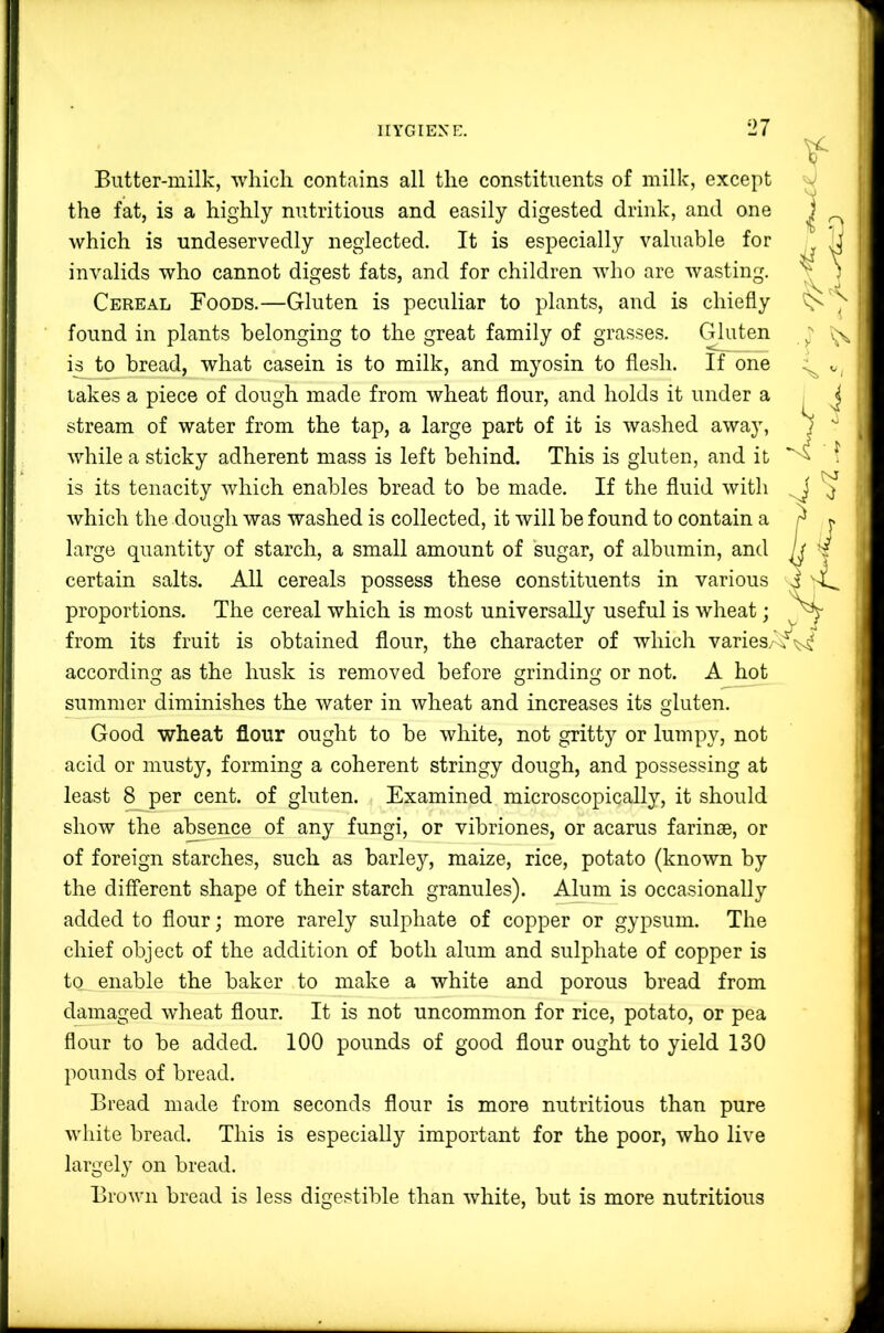 r> < \ V i Butter-milk, which contains all the constituents of milk, except ^ the fat, is a highly nutritious and easily digested drink, and one which is undeservedly neglected. It is especially valuable for invalids who cannot digest fats, and for children who are wasting. Cereal Foods.—Gluten is peculiar to plants, and is chiefly found in plants belonging to the great family of grasses. Gluten is to bread, what casein is to milk, and myosin to flesh. If one lakes a piece of dough made from wheat flour, and holds it under a stream of water from the tap, a large part of it is washed away, 1 while a sticky adherent mass is left behind. This is gluten, and it ^ is its tenacity which enables bread to be made. If the fluid with which the dough was washed is collected, it will be found to contain a large quantity of starch, a small amount of sugar, of albumin, and certain salts. All cereals possess these constituents in various i proportions. The cereal which is most universally useful is wheat; from its fruit is obtained flour, the character of which varies/^^^ according as the husk is removed before grinding or not. A hot summer diminishes the water in wheat and increases its gluten. Good wheat flour ought to be white, not gritty or lumpy, not acid or musty, forming a coherent stringy dough, and possessing at least 8 per cent, of gluten. Examined microscopically, it should show the ateence of any fungi, or vibriones, or acarus farinse, or of foreign starches, such as barley, maize, rice, potato (known by the different shape of their starch granules). Alum is occasionally added to flour; more rarely sulphate of copper or gypsum. The chief object of the addition of both alum and sulphate of copper is to^ enable the baker to make a white and porous bread from damaged wheat flour. It is not uncommon for rice, potato, or pea flour to be added. 100 pounds of good flour ought to yield 130 pounds of bread. Bread made from seconds flour is more nutritious than pure white bread. This is especially important for the poor, who live largely on bread. Brown bread is less digestible than white, but is more nutritious