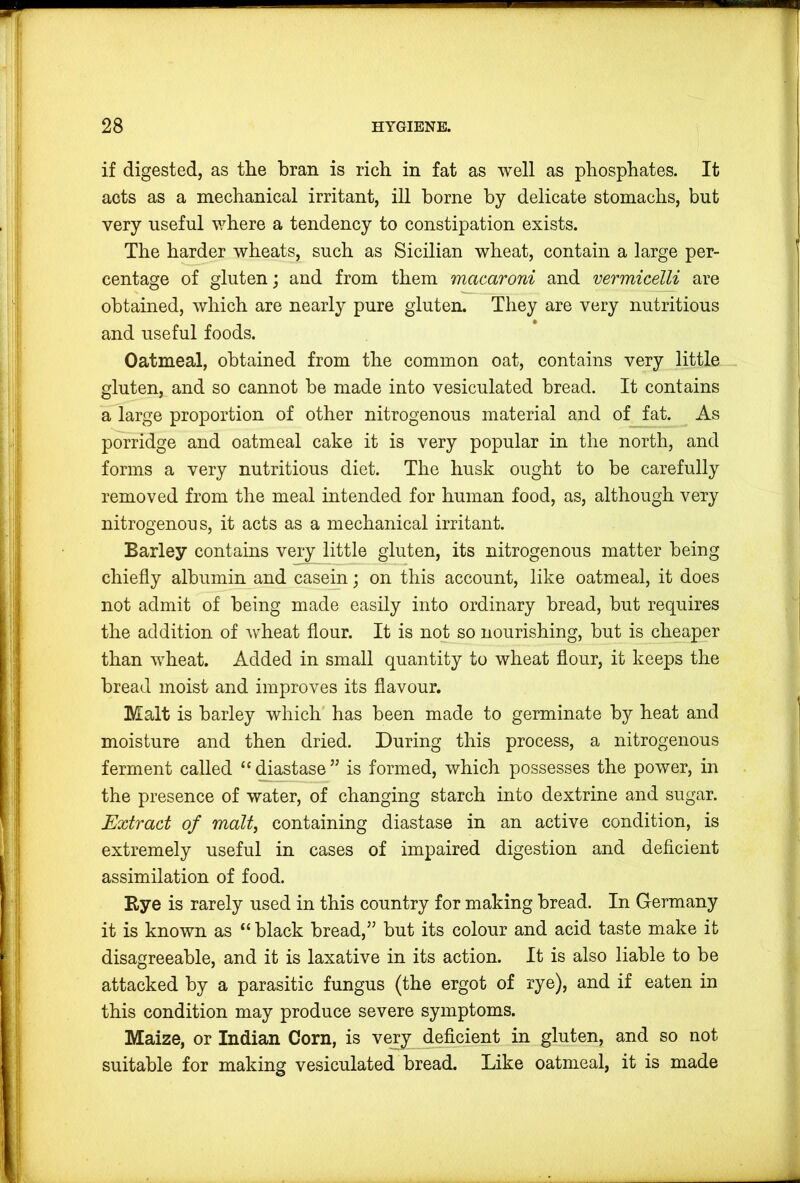 if digested, as the bran is rich in fat as well as phosphates. It acts as a mechanical irritant, ill borne by delicate stomachs, but very useful v^here a tendency to constipation exists. The harder wheats, such as Sicilian wheat, contain a large per- centage of gluten; and from them macaroni and vermicelli are obtained, which are nearly pure gluten. They are very nutritious and useful foods. Oatmeal, obtained from the common oat, contains very little _ gluten, and so cannot be made into vesiculated bread. It contains a large proportion of other nitrogenous material and of fat. As porridge and oatmeal cake it is very popular in the north, and forms a very nutritious diet. The husk ought to be carefully removed from the meal intended for human food, as, although very nitrogenous, it acts as a mechanical irritant. Barley contains very little gluten, its nitrogenous matter being chiefly albumin and casein; on this account, like oatmeal, it does not admit of being made easily into ordinary bread, but requires the addition of wheat flour. It is not so nourishing, but is cheaper than wheat. Added in small quantity to wheat flour, it keeps the bread moist and improves its flavour. Malt is barley which has been made to germinate by heat and moisture and then dried. During this process, a nitrogenous ferment called “diastase” is formed, which possesses the power, in the presence of water, of changing starch into dextrine and sugar. Extract of malt, containing diastase in an active condition, is extremely useful in cases of impaired digestion and deficient assimilation of food. Rye is rarely used in this country for making bread. In Germany it is known as “ black bread,” but its colour and acid taste make it disagreeable, and it is laxative in its action. It is also liable to be attacked by a parasitic fungus (the ergot of rye), and if eaten in this condition may produce severe symptoms. Maize, or Indian Corn, is very de%ient in gluten, and so not suitable for making vesiculated bread. Like oatmeal, it is made