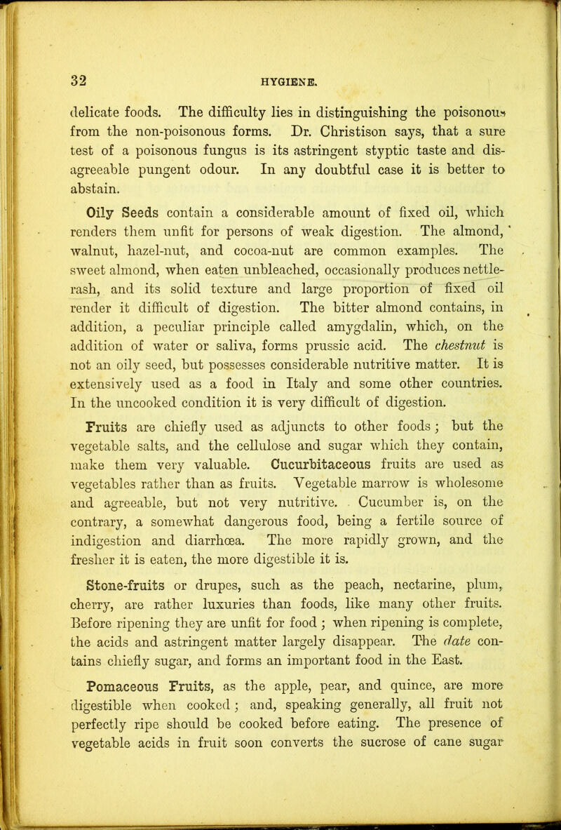 delicate foods. The difficulty lies in distinguishing the poisonous from the non-poisonous forms. Dr. Christison says, that a sure test of a poisonous fungus is its astringent styptic taste and dis- agreeable pungent odour. In any doubtful case it is better to abstain. Oily Seeds contain a considerable amount of fixed oil, which renders them unfit for persons of weak digestion. The almond, ‘ walnut, hazel-nut, and cocoa-nut are common examples. The sweet almond, when eaten unbleached, occasionally produces nettle- rash, and its solid texture and large proportion of fixed oil render it difficult of digestion. The bitter almond contains, in addition, a peculiar principle called amygdalin, which, on the addition of water or saliva, forms prussic acid. The chestnut is not an oily seed, but possesses considerable nutritive matter. It is extensively used as a food in Italy and some other countries. In the uncooked condition it is very difficult of digestion. Fruits are chiefly used as adjuncts to other foods ; but the vegetable salts, and the cellulose and sugar which they contain, make them very valuable. Cucurhitaceous fruits are used as vegetables rather than as fruits. Vegetable marrow is wholesome and agreeable, but not very nutritive. Cucumber is, on the contrary, a somewhat dangerous food, being a fertile source of indigestion and diarrhoea. The more rapidly grown, and the fresher it is eaten, the more digestible it is. Stone-fruits or drupes, such as the peach, nectarine, plum, cherry, are rather luxuries than foods, like many other fruits. Before ripening they are unfit for food ; when ripening is complete, the acids and astringent matter largely disappear. The date con- tains chiefly sugar, and forms an important food in the East. Pomaceous Fruits, as the apple, pear, and quince, are more digestible when cooked; and, speaking generally, all fruit not perfectly ripe should be cooked before eating. The presence of vegetable acids in fruit soon converts the sucrose of cane sugar