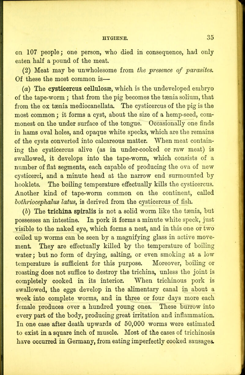 on 107 people; one person, who died in consequence, had only eaten half a pound of the meat. (2) Meat may he unwholesome from the presence of parasites. Of these the most common is— (a) The cysticercus cellulosse, which is the undeveloped embryo of the tape-worm ; that from the pig becomes the taenia solium, that from the ox taenia mediocanellata. The cysticercus of the pig is the most common; it forms a cyst, about the size of a hemp-seed, com- monest on the under surface of the tongue. Occasionally one finds in hams oval holes, and opaque white specks, which are the remains of the cysts converted into calcareous matter. When meat contain- ing the cysticercus alive (as in under-cooked or raw meat) is swallowed, it develops into the tape-worm, which consists of a number of flat segments, each capable of producing the ova of new cysticerci, and a minute head at the narrow end surmounted by booklets. The boiling temperature eiffectually kills the cysticercus. Another kind of tape-worm common on the continent, called hothriocephalus latus^ is derived from the cysticercus of fisli. {h) The trichina spiralis is not a solid worm like the taenia, hut possesses an intestine. In pork it forms a minute white speck, just visible to the naked eye, which forms a nest, and in this one or two coiled up worms can he seen by a magnifying glass in active move- ment. They are effectually killed by the temperature of boiling water; but no form of drying, salting, or even smoking at a low temperature is sufficient for this purpose. Moreover, boiling or roasting does not suffice to destroy the trichina, unless the joint is completely cooked in its interior. When trichinous pork is swallowed, the eggs develop in the alimentary canal in about a week into complete worms, and in three or four days more each female produces over a hundred young ones. These burrow into every part of the body, producing great irritation and inflammation. In one case after death upwards of 50,000 worms were estimated to exist in a square inch of muscle. Most of the cases of trichinosis have occurred in Germany, from eating imperfectly cooked sausages.