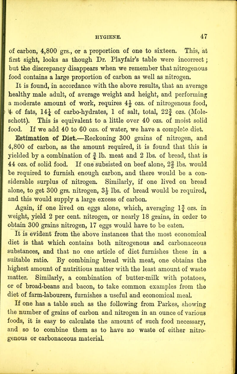 of carbon, 4,800 grs., or a proportion of one to sixteen. This, at first sight, looks as though Dr. Playfair’s table were incorrect; but the discrepancy disappears when we remember that nitrogenous food contains a large proportion of carbon as well as nitrogen. It is found, in accordance with the above results, that an average healthy male adult, of average weight and height, and performing a moderate amount of work, requires 4J ozs. of nitrogenous food, '4‘ of fats, 14J of carbo-hydrates, 1 of salt, total, 22J ozs. (Mole- schott). This is equivalent to a little over 40 ozs. of moist solid food. If we add 40 to 60 ozs. of water, we have a complete diet. Estimation of Diet.—Beckoning 300 grains of nitrogen, and 4,800 of carbon, as the amount required, it is found that this is yielded by a combination of j lb. meat and 2 lbs. of bread, that is 44 ozs. of solid food. If one subsisted on beef alone, 2f lbs. would be required to furnish enough carbon, and there would be a con- siderable surplus of nitrogen. Similarly, if one lived on bread alone, to get 300 grs. nitrogen, 3J lbs. of bread would be required, and this would supply a large excess of carbon. Again, if one lived on eggs alone, which, averaging If ozs. in weight, yield 2 per cent, nitrogen, or nearly 18 grains, in order to obtain 300 grains nitrogen, 17 eggs would have to be eaten. It is evident from the above instances that the most economical diet is that which contains both nitrogenous and carbonaceous substances, and that no one article of diet furnishes these in a suitable ratio. By combining bread with meat, one obtains the highest amount of nutritious matter with the least amount of waste matter. Similarly, a combination of butter-milk with potatoes, or of broad-beans and bacon, to take common examples from the diet of farm-labourers, furnishes a useful and economical meal. If one has a table such as the following from Parkes, showing the number of grains of carbon and nitrogen in an ounce of various foods, it is easy to calculate the amount of such food necessary, and so to combine them as to have no waste of either nitro- genous or carbonaceous material.