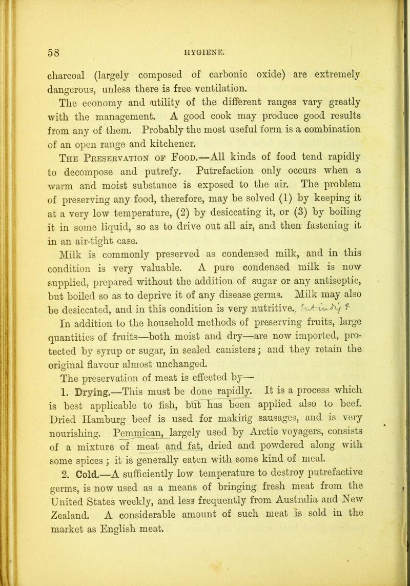 charcoal (largely composed of carbonic oxide) are extremely dangerous, unless there is free ventilation. The economy and ^utility of the different ranges vary greatly with the management. A good cook may produce good results from any of them. Probably the most useful form is a combination of an open range and kitchener. The Preservation of Pood.—All kinds of food tend rapidly to decompose and putrefy. Putrefaction only occurs when a warm and moist substance is exposed to the air. The problem of preserving any food, therefore, may be solved (1) by keeping it at a very low temperature, (2) by desiccating it, or (3) by boiling it in some liquid, so as to drive out all air, and then fastening it in an air-tight case. Milk is commonly preserved as condensed milk, and in this condition is very valuable. A pure condensed milk is now supplied, prepared without the addition of sugar or any antiseptic, but boiled so as to deprive it of any disease germs. Milk may also be desiccated, and in this condition is very nutritive., ^ In addition to the household methods of preserving fruits, large quantities of fruits—both moist and dry—are now imported, pro- tected by syrup or sugar, in sealed canisters; and they retain the original flavour almost unchanged. The preservation of meat is effected by— 1. Drying.—This must be done rapidly. It is a process which is best applicable to fish, but has been applied also to beef. Dried Hamburg beef is used for making sausages, and is very nourishing. Pemmican, largely used by Arctic voyagers, consists of a mixture of meat and fat, dried and powdered along with some spices ; it is generally eaten with some kind of meal. 2. Cold.—A sufficiently low temperature to destroy putrefactive germs, is now used as a means of bringing fresh meat from the United States weekly, and less frequently from Australia and Hew Zealand. A considerable amount of such meat is sold in the market as English meat.
