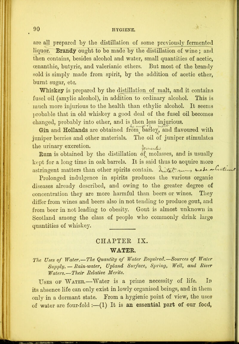 are all prepared by the distillation of some previously fermented liquor. Brandy ought to be made by the distillation of wine; and then contains, besides alcohol and water, small quantities of acetic, oenanthic, butyric, and valerianic ethers. But most of the brandy sold is simply made from spirit, by the addition of acetic ether, burnt sugar, etc. Whiskey is prepared by the di^illation of malt, and it contains fusel oil (amylic alcohol), in addition to ordinary alcohol. This is much more injurious to the health than ethylic alcohol. It seems probable that in old whiskey a good deal of the fusel oil becomes changed, probably into ether, and is then less injurious. Gin and Hollands are obtained from^ barle;^, and flavoured with juniper berries and other materials. The oil of juniper stimulates the urinary excretion. Rum is obtained by the distillation molasses, and is usually kept for a long time in oak barrels. It is said thus to acquire more astringent matters than other spirits contain. Prolonged indulgence in spirits produces the various organic diseases already described, and owing to the greater degree of concentration they are more harmful than beers or wines. They differ from wines and beers also in not tending to produce gout, and from beer in not leading to obesity. Gout is almost unknown in Scotland among the class of people who commonly drink large quantities of whiskey. CHAPTER IX. WATER. The Uses of Water.—The Quantity of Water Required.—Sources of Water Supply. — Rain-water^ Upland Surface, Spring, Well, and River Waters.—Their Relative Merits. Uses op Water.—Water is a prime necessity of life. In its absence life can only exist in lowly organised beings, and in them only in a dormant state. Prom a hygienic point of view, the uses of water are four-fold:—(1) It is an essential part of our food,