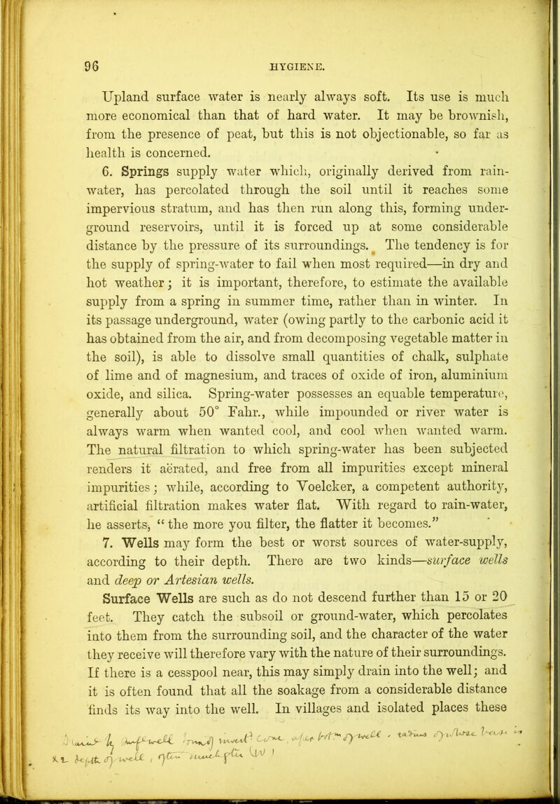 Upland surface water is nearly always soft. Its use is much more economical than that of hard water. It may he brownish, from the presence of peat, but this is not objectionable, so far as health is concerned. 6. Springs supply water which, originally derived from rain- water, has percolated through the soil until it reaches some impervious stratum, and has then run along this, forming under- ground reservoirs, until it is forced up at some considerable distance by the pressure of its surroundings. ^ The tendency is for the supply of spring-water to fail when most required—in dry and hot weather; it is important, therefore, to estimate the available supply from a spring in summer time, rather than in winter. In its passage underground, water (owing partly to the carbonic acid it has obtained from the air, and from decomposing vegetable matter in the soil), is able to dissolve small quantities of chalk, sulphate of lime and of magnesium, and traces of oxide of iron, aluminium oxide, and silica. Spring-water possesses an equable temperature, generally about 50° Fahr., while impounded or river water is always warm when wanted cool, and cool when wanted warm. The natural filtration to which spring-water has been subjected renders it aerated, and free from all impurities except mineral impurities; while, according to Yoelcker, a competent authority, artificial filtration makes water flat. With regard to rain-water, he asserts, “ the more you filter, the flatter it becomes.” 7. Wells may form the best or worst sources of water-supply, according to their depth. There are two kinds—surface wells and deejp or Artesian wells. Surface Wells are such as do not descend further than 15 or 20 feet. They catch the subsoil or ground-water, which percolates into them from the surrounding soil, and the character of the water they receive will therefore vary with the nature of their surroundings. If there is a cesspool near, this may simply drain into the well; and it is often found that all the soakage from a considerable distance finds its way into the well. In villages and isolated places these