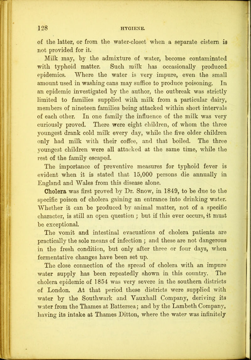 of the latter, or from the water-closet when a separate cistern is not provided for it. Milk may, by the admixture of water, become contaminated with typhoid matter. Such milk has occasionally produced epidemics. Where the water is very impure, even the small amount used in washing cans may suffice to produce poisoning. In an epidemic investigated by the author, the outbreak was strictly limited to families supplied with milk from a particular dairy, members of nineteen families being attacked within short intervals of each other. In one family the influence of the milk was very curiously proved. There were eight children, of whom the three youngest drank cold milk every day, while the five older children only had milk with their coffee, and that boiled. The three youngest children were all attacked at the same time, while the rest of the family escaped. The importance of preventive measures for typhoid fever is evident when it is stated that 15,000 persons die annually in England and Wales from this disease alone. Cholera was first proved by Dr. Snow, in 1849, to be due to the specific poison of cholera gaining an entrance into drinking water. Whether it can be produced by animal matter, not of a specific character, is still an open question ; but if this ever occurs, it must be exceptional. The vomit and intestinal evacuations of cholera patients are practically the sole means of infection ; and these are not dangerous in the fresh condition, but only after three or four days, when fermentative changes have been set up. The close connection of the spread of cholera with an impure water supply has been repeatedly shown in this country. The cholera epidemic of 1854 was very severe in the southern districts of London. At that period these districts were supplied with water by the Southwark and Yauxhall Company, deriving its water from the Thames at Battersea; and by the Lambeth Company, having its intake at Thames Ditton, where the water was infinitely