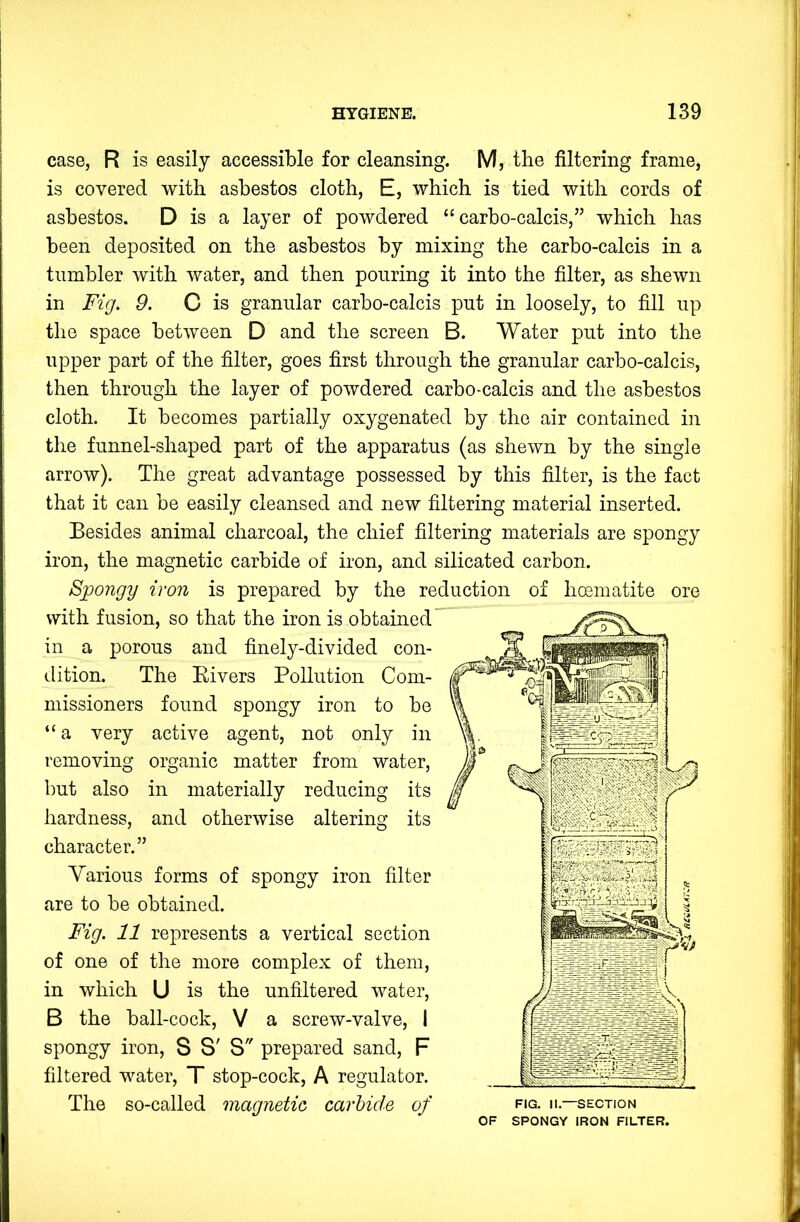 case, R is easily accessible for cleansing. M, the filtering frame, is covered with asbestos cloth, E, which is tied with cords of asbestos. D is a layer of powdered “ carbo-calcis,” which has been deposited on the asbestos by mixing the carbo-calcis in a tumbler with water, and then pouring it into the filter, as shewn in Fig. 9. C is granular carbo-calcis put in loosely, to fill up the space between D and the screen B. Water put into the upper part of the filter, goes first through the granular carbo-calcis, then through the layer of powdered carbo-calcis and the asbestos cloth. It becomes partially oxygenated by the air contained in the funnel-shaped part of the apparatus (as shewn by the single arrow). The great advantage possessed by this filter, is the fact that it can be easily cleansed and new filtering material inserted. Besides animal charcoal, the chief filtering materials are spongy iron, the magnetic carbide of iron, and silicated carbon. Spongy iron is prepared by the reduction of hoematite ore with fusion, so that the iron is obtained in a porous and finely-divided con- dition. The Eivers Pollution Com- missioners found spongy iron to be “ a very active agent, not only in removing organic matter from water, but also in materially reducing its hardness, and otherwise altering its character.” Various forms of spongy iron filter are to be obtained. Fig. 11 represents a vertical section of one of the more complex of them, in which U is the unfiltered water, B the ball-cock, V a screw-valve, I spongy iron, 8 S' S prepared sand, F filtered water, T stop-cock, A regulator. The so-called magnetic carbide of FIG. II.—SECTION OF SPONGY IRON FILTER.