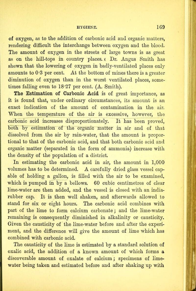 of oxygen, as to the addition of carbonic acid and organic matters, rendering difiScult the interchange between oxygen and the blood. The amount of oxygen in the streets of large towns is as great as on the hill-tops in country places, x Dr. Angus Smith has shewn that the lowering of oxygen in badly-ventilated places only amounts to 0*3 per cent. At the bottom of mines there is a greater diminution of oxygen than in the worst ventilated places, some- times falling even to 18'27 per cent. (A. Smith). The Estimation of Carbonic Acid is of great importance, as it is found that, under ordinary circumstances, its amount is an exact indication of the amount of contamination in the air. When the temperature of the air is excessive, however, the carbonic acid increases disproportionately. It has been proved, botFHBy estimation of the organic matter in air and of that dissolved from the air by rain-water, that the amount is propor- tional to that of the carbonic acid, and that both carbonic acid and organic matter (separated in the form of ammonia) increase with the density of the population of a district. In estimating the carbonic acid in air, the amount in 1,000 volumes has to be determined. A carefully dried glass vessel cap- able of holding a gallon, is filled with the air to be examined, which is pumped in by a bellows. 60 cubic centimetres of clear lime-water are then added, and the vessel is closed with an india- rubber cap. It is then well shaken, and afterwards allowed to stand for six or eight hours. The carbonic acid combines with part of the lime to form calcium carbonate; and the lime-water remaining is consequently diminished in alkalinity or causticity. Given the causticity of the lime-water before and after the experi- ment, and the difference wiU give the amount of lime which has combined with carbonic acid. The causticity of the lime is estimated by a standard solution of oxalic acid, the addition of a known amount of which forms a discoverable amount of oxalate of calcium; specimens of lime- water being taken and estimated before and after shaking up with