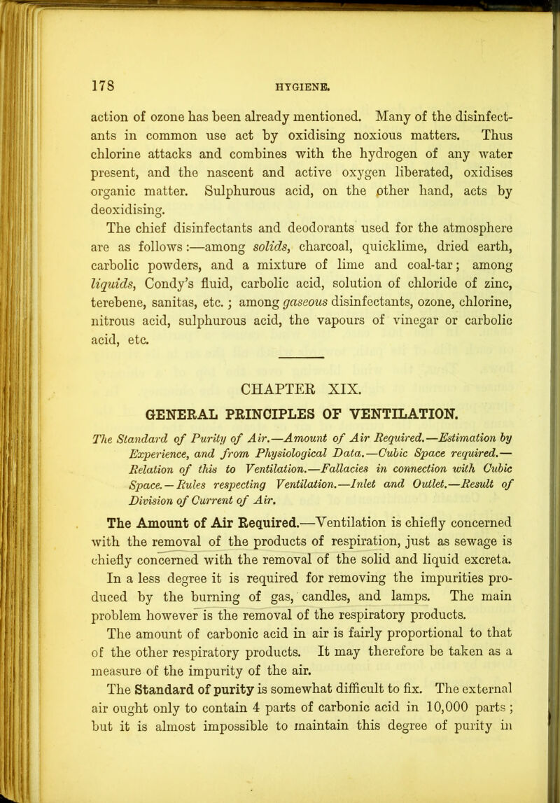 action of ozone has been already mentioned. Many of the disinfect- ants in common use act by oxidising noxious matters. Thus chlorine attacks and combines with the hydrogen of any water present, and the nascent and active oxygen liberated, oxidises organic matter. Sulphurous acid, on the other hand, acts by deoxidising. The chief disinfectants and deodorants used for the atmosphere are as follows:—among solids, charcoal, quicklime, dried earth, carbolic powders, and a mixture of lime and coal-tar; among liquids, Condy’s fluid, carbolic acid, solution of chloride of zinc, terebene, sanitas, etc.; among gaseous disinfectants, ozone, chlorine, nitrous acid, sulphurous acid, the vapours of vinegar or carbolic acid, etc. CHAPTER XIX. GENERAL PRINCIPLES OF VENTILATION. The Standard of Purity of Air.—Amount of Air Required.—Estimation hy Experience, and from Physiological Data.—Cubic Space required.— Relation of this to Ventilation.—Fallacies in connection with Cubic Space. — Rules respecting Ventilation.—Inlet and Outlet.—Result of Division of Current of Air, The Amount of Air Required.—Ventilation is chiefly concerned with the removal of the products of respiration, just as sewage is chiefly concerned with the removal of the solid and liquid excreta. In a less degree it is required for removing the impurities pro- duced by the burning of gas, candles, and lamps. The main problem however is the removal of the respiratory products. The amount of carbonic acid in air is fairly proportional to that of the other respiratory products. It may therefore be taken as a measure of the impurity of the air. The Standard of purity is somewhat difficult to fix. The external air ought only to contain 4 parts of carbonic acid in 10,000 parts; but it is almost impossible to maintain this degree of purity in