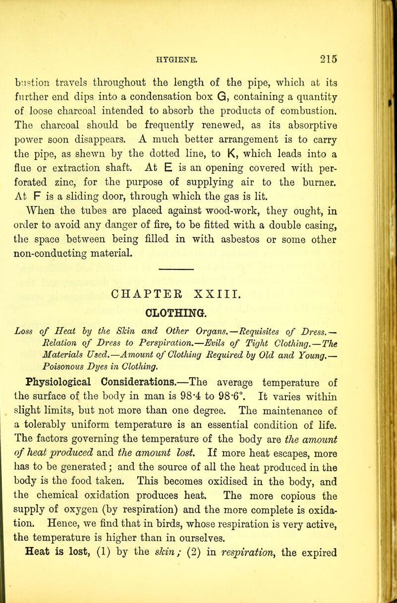 biistion travels tlironghont the length of the pipe, which at its further end dips into a condensation box G, containing a quantity of loose charcoal intended to absorb the products of combustion. The charcoal should be frequently renewed, as its absorptive power soon disappears. A much better arrangement is to carry the pipe, as shewn by the dotted line, to K, which leads into a flue or extraction shaft. At E is an opening covered with per- forated zinc, for the purpose of supplying air to the burner. At F is a sliding door, through which the gas is lit. When the tubes are placed against wood-work, they ought, in order to avoid any danger of fire, to be fitted with a double casing, the space between being filled in with asbestos or some other non-conducting material. CHAPTER XXIII. CLOTHING. Loss of Heat hy the Slcin and Other Organs.—Requisites of Dress.— Relation of Dress to Perspiration.—Evils of Tight Clothing.—The Materials Used.—Amount of Clothing Required hy Old and Young.— Poisonous Dyes in Clothing. Physiological Considerations.—The average temperature of the surface of the body in man is 98 A to 98'6°. It varies within slight limits, but not more than one degree. The maintenance of a tolerably uniform temperature is an essential condition of life. The factors governing the temperature of the body are the amount of heat produced and the amount lost. If more heat escapes, more has to be generated; and the source of all the heat produced in the body is the food taken. This becomes oxidised in the body, and the chemical oxidation produces heat. The more copious the supply of oxygen (by respiration) and the more complete is oxida- tion. Hence, we find that in birds, whose respiration is very active, the temperature is higher than in ourselves. Heat is lost, (1) by the shin; (2) in respiration, the expired