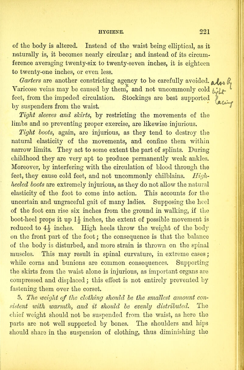 of the body is altered. Instead of the waist being elliptical, as it naturally is, it becomes nearly circular; and instead of its circum- ference averaging twenty-six to twenty-seven inches, it is eighteen to twenty-one inches, or even less. Garters are another constricting agency to he carefully avoided. Varicose veins may he caused by them, and not uncommonly cold feet, from the impeded circulation. Stockings are best supported by suspenders from the waist. Tight sleeves and starts, by restricting the movements of the limbs and so preventing proper exercise, are likewise injurious. Tight hoots, again, are injurious, as they tend to destroy the natural elasticity of the movements, and confine them within narrow limits. They act to some extent the part of splints. During childhood they are very apt to produce permanently weak ankles. Moreover, by interfering with the circulation of blood through the feet, they cause cold feet, and not uncommonly chilblains. High- heeled boots are extremely injurious, as they do not allow the natural elasticity of the foot to come into action. This accounts for the uncertain and ungraceful gait of many ladies. Supposing the heel of the foot can rise six inches from the ground in walking, if the boot-heel props it up IJ inches, the extent of possible movement is reduced to 4J inches. High heels throw the weight of the hod} on the front part of the foot; the consequence is that the balance of the body is disturbed, and more strain is thrown on the spinal muscles. This may result in spinal curvature, in extreme cases; while corns and bunions are common consequences. Supporting the skirts from the waist alone is injurious, as important organs are compressed and displaced j this effect is not entirely prevented by fastening them over the corset. 5. The weight of the clothing shoidd he the smallest amount con- sistent with warmth, and it should he evenly distributed. The chief weight should not be suspended from the waist, as here the parts are not well supported by bones. The shoulders and hips should share in the suspension of clothing, thus diminishing the