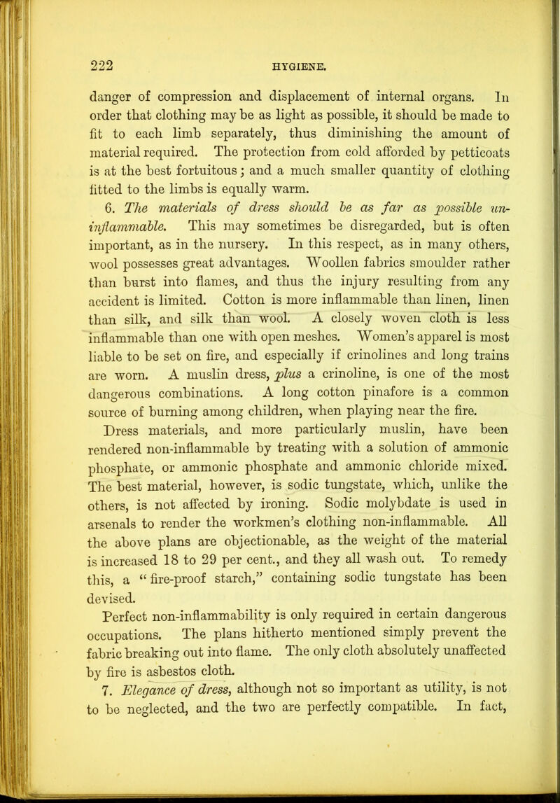 danger of compression and displacement of internal organs. In order that clothing may he as light as possible, it should he made to fit to each limb separately, thus diminishing the amount of material required. The protection from cold afforded by petticoats is at the best fortuitous; and a much smaller quantity of clothing fitted to the limbs is equally warm. 6. The materials of dress should he as far as possible un- inflammable. This may sometimes he disregarded, hut is often important, as in the nursery. In this respect, as in many others, wool possesses great advantages. Woollen fabrics smoulder rather than hurst into flames, and thus the injury resulting from any accident is limited. Cotton is more inflammable than linen, linen than silk, and silk than wool. A closely woven cloth is less inflammable than one with open meshes. Women’s apparel is most liable to he set on fire, and especially if crinolines and long trains are worn. A muslin dress, plus a crinoline, is one of the most dangerous combinations. A long cotton pinafore is a common source of burning among children, when playing near the fire. Dress materials, and more particularly muslin, have been rendered non-inflammable by treating with a solution of ammonic phosphate, or ammonic phosphate and ammonic chloride mixed. The best material, however, is sodic tungstate, which, unlike the others, is not affected by ironing. Sodic molybdate is used in arsenals to render the workmen’s clothing non-inflammable. All the above plans are objectionable, as the weight of the material is increased 18 to 29 per cent., and they all wash out. To remedy tliis, a “fire-proof starch,” containing sodic tungstate has been devised. Perfect non-inflammability is only required in certain dangerous occupations. The plans hitherto mentioned simply prevent the fabric breaking out into flame. The only cloth absolutely unaffected by fire is asbestos cloth. 7. Elegance of dress, although not so important as utility, is not to be neglected, and the two are perfectly compatible. In fact.