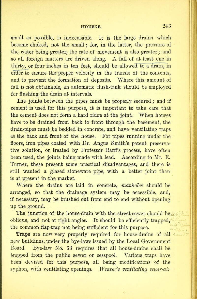 small as possible, is inexcusable. It is the large drains which become choked, not the small; for, in the latter, the pressure of the water being greater, the rate of movement is also greater; and so all foreign matters are driven along. A fall of at least one in thirty, or four inches in ten feet, should be allowed to a drain, in order to ensure the proper velocity in the transit of the contents, and to prevent the formation of deposits. Where this amount of fall is not obtainable, an automatic flush-tank should be employed for flushing the drain at intervals. The joints between the pipes must be properly secured; and if cement is used for this purpose, it is important to take care that the cement does not form a hard ridge at the joint. When houses have to be drained from back to front through the basement, the drain-pipes must be bedded in concrete, and have ventilating traps at the back and front of the house. Tor pipes running under the floors, iron pipes coated with Dr. Angus Smith’s patent preserva- tive solution, or treated by Professor Barff’s process, have often been used, the joints being made with lead. According to Mr. E. Turner, these present some practical disadvantages, and there is still wanted a glazed stoneware pipe, with a better joint than is at present in the market. Where the drains are laid in concrete, manholes should be arranged, so that the drainage system may be accessible, and, if necessary, may be brushed out from end to end without opening up the ground. The junction of the house-drain with the street-sewer should be CL oblique, and not at right angles. It should be efficiently trapped, the common flap-trap not being sufficient for this purpose. Traps are now very properly required for house-drains of all c new buildings, under the bye-laws issued by the Local Government Board. Bye-law No. 63 requires that all house-drains shall be kapped from the public sewer or cesspool. Various traps have been devised for this purpose, all being modifications of the syphon, with ventilating openings. Weaver^s ventilating sewer-air