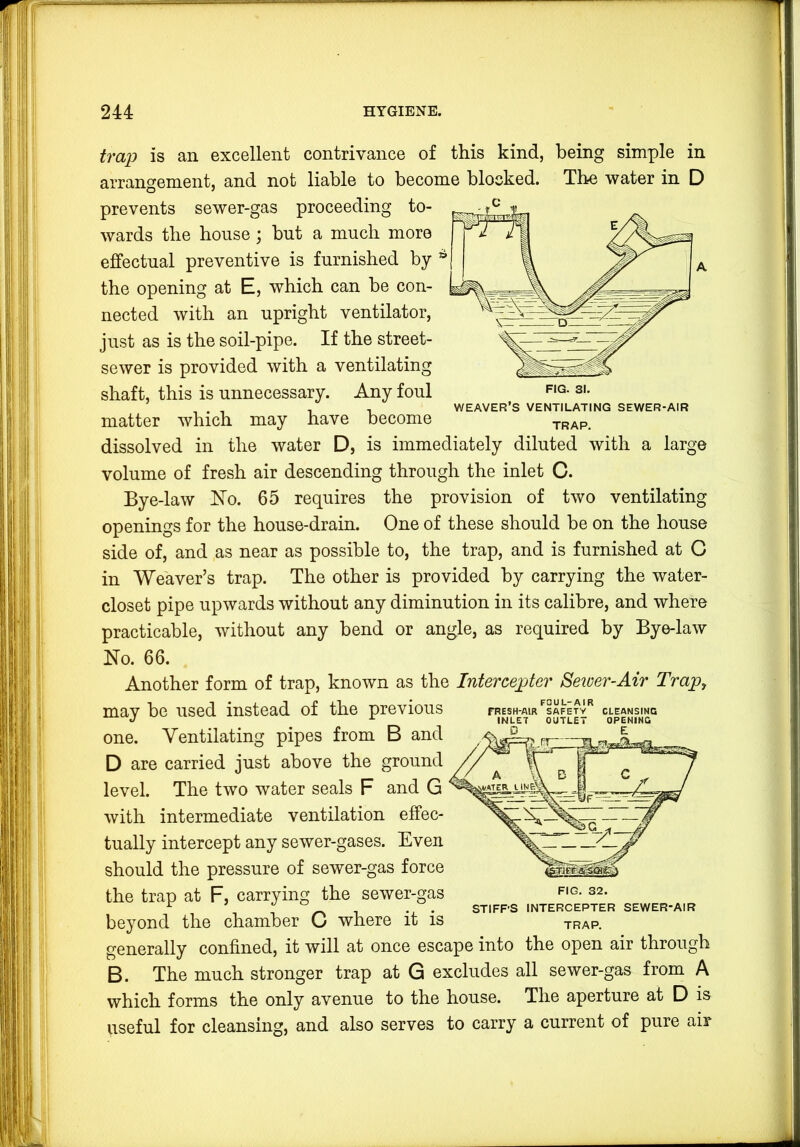 FIG. 31. WEAVER’S VENTILATING SEWER-AIR TRAP. ventilating trap is an excellent contrivance of this kind, being simple in arrangement, and not liable to become blocked. The water in D prevents sewer-gas proceeding to- wards the house ] but a much more effectual preventive is furnished by the opening at E, which can be con- nected with an upright ventilator, just as is the soil-pipe. If the street- sewer is provided with a ventilating shaft, this is unnecessary. Any foul matter which may have become dissolved in the water D, is immediately diluted with a large volume of fresh air descending through the inlet C. Bye-law ISTo. 65 requires the provision of two openings for the house-drain. One of these should he on the house side of, and as near as possible to, the trap, and is furnished at C in Weaver’s trap. The other is provided by carrying the water- closet pipe upwards without any diminution in its calibre, and where practicable, without any bend or angle, as required by Bye-law Ko. 66. Another form of trap, known as the Interceptor Seiver-Air Trapy may be used instead of the previous one. Ventilating pipes from B and D are carried just above the ground level. The two water seals F and G with intermediate ventilation effec- tually intercept any sewer-gases. Even should the pressure of sewer-gas force the trap at F, carrying the sewer-gas S2. ^ . STIFF’S INTERCEPTER SEWER-AIR beyond the chamber C where it is trap. generally confined, it will at once escape into the open air through B. The much stronger trap at G excludes all sewer-gas from A which forms the only avenue to the house. The aperture at D is useful for cleansing, and also serves to carry a current of pure air FOUL-AIR TRESH-AIR SAFETY CLEANSING INLET OUTLET OPENING