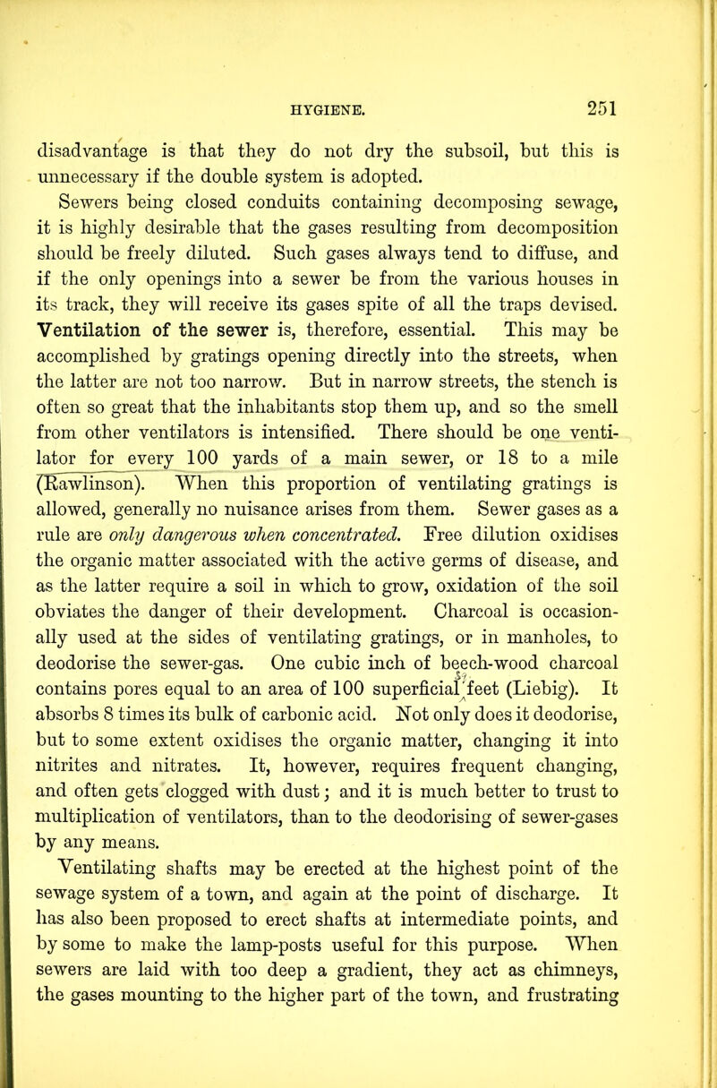 disadvantage is that they do not dry the subsoil, but this is unnecessary if the double system is adopted. Sewers being closed conduits containing decomposing sewage, it is highly desirable that the gases resulting from decomposition should he freely diluted. Such gases always tend to diffuse, and if the only openings into a sewer be from the various houses in its track, they will receive its gases spite of all the traps devised. Ventilation of the sewer is, therefore, essential. This may be accomplished by gratings opening directly into the streets, when the latter are not too narrov/. But in narrow streets, the stench is often so great that the inhabitants stop them up, and so the smell from other ventilators is intensified. There should be one venti- lator for every 100 yards of a main sewer, or 18 to a mile (Eawlinson). When this proportion of ventilating gratings is allowed, generally no nuisance arises from them. Sewer gases as a rule are only dangerous when concentrated. Free dilution oxidises the organic matter associated with the active germs of disease, and as the latter require a soil in which to grow, oxidation of the soil obviates the danger of their development. Charcoal is occasion- ally used at the sides of ventilating gratings, or in manholes, to deodorise the sewer-gas. One cubic inch of beech-wood charcoal contains pores equal to an area of 100 superficial feet (Liebig). It absorbs 8 times its bulk of carbonic acid. Not only does it deodorise, but to some extent oxidises the organic matter, changing it into nitrites and nitrates. It, however, requires frequent changing, and often gets clogged with dust; and it is much better to trust to multiplication of ventilators, than to the deodorising of sewer-gases by any means. Ventilating shafts may be erected at the highest point of the sewage system of a town, and again at the point of discharge. It has also been proposed to erect shafts at intermediate points, and by some to make the lamp-posts useful for this purpose. When sewers are laid with too deep a gradient, they act as chimneys, the gases mounting to the higher part of the town, and frustrating