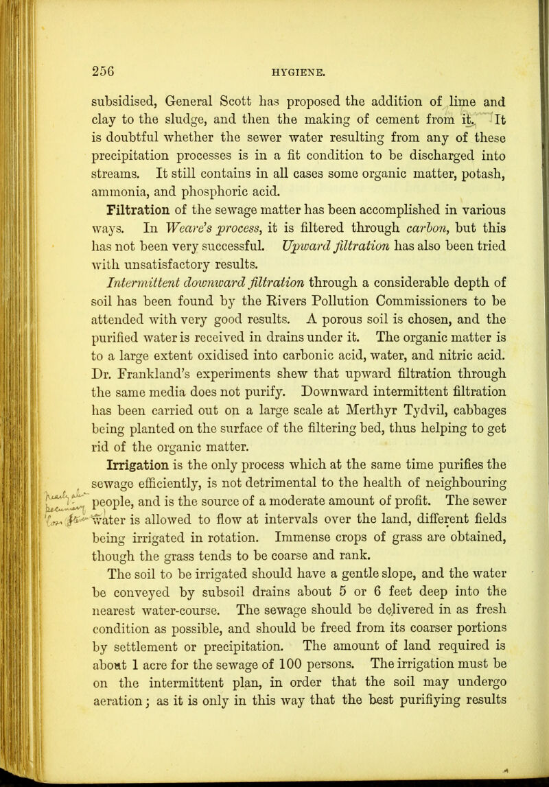 subsidised, General Scott has proposed the addition of lime and clay to the sludge, and then the making of cement from it,^ ^It is doubtful whether the sewer water resulting from any of these precipitation processes is in a fit condition to be discharged into streams. It still contains in all cases some organic matter, potash, ammonia, and phosphoric acid. Filtration of the sewage matter has been accomplished in various ways. In Wearers process, it is filtered through carhon, but this has not been very successful. Upward filtration has also been tried with unsatisfactory results. Intermittent downward filtration through a considerable depth of soil has been found by the Eivers Pollution Commissioners to be attended with very good results. A porous soil is chosen, and the purified water is received in drains under it. The organic matter is to a large extent oxidised into carbonic acid, water, and nitric acid. Dr. Frankland’s experiments shew that upward filtration through the same media does not purify. Downward intermittent filtration has been carried out on a large scale at Merthyr Tydvil, cabbages being planted on the surface of the filtering bed, thus helping to get rid of the organic matter. Irrigation is the only process which at the same time purifies the sewage efficiently, is not detrimental to the health of neighbouring people, and is the source of a moderate amount of profit. The sewer *water is allowed to flow at intervals over the land, different fields being irrigated in rotation. Immense crops of grass are obtained, though the grass tends to be coarse and rank. The soil to be irrigated should have a gentle slope, and the water be conveyed by subsoil drains about 5 or 6 feet deep into the nearest water-course. The sewage should be delivered in as fresh condition as possible, and should be freed from its coarser portions by settlement or precipitation. The amount of land required is about 1 acre for the sewage of 100 persons. The irrigation must be on the intermittent plan, in order that the soil may undergo aeration; as it is only in this way that the best purifiying results