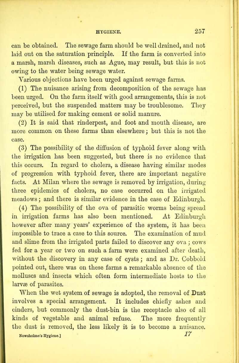 can be obtained. The sewage farm should be well drained, and not laid out on the saturation principle. If the farm is converted into a marsh, marsh diseases, such as Ague, may result, but this is not owing to the water being sewage water. Yarious objections have been urged against sewage farms. (1) The nuisance arising from decomposition of the sewage has been urged. On the farm itself with good arrangements, this is not perceived, but the suspended matters may be troublesome. They may be utilised for making cement or solid manure. (2) It is said that rinderpest, and foot and mouth disease, are more common on these farms than elsewhere; but this is not the case. (3) The possibility of the diffusion of typhoid fever along with the irrigation has been suggested, but there is no evidence that this occurs. In regard to cholera, a disease having similar modes of progression with typhoid fever, there are important negative facts. At Milan where the sewage is removed by irrigation, during three epidemics of cholera, no case occurred on the irrigated meadows; and there is similar evidence in the case of Edinburgh. (4) The possibility of the ova of parasitic worms being spread in irrigation farms has also been mentioned. At Edinburgh however after many years’ experience of the system, it has been impossible to trace a case to this source. The examination of mud and slime from the irrigated parts failed to discover any ova; cows fed for a year or two on such a farm were examined after death, without the discovery in any case of cysts; and as Dr. Cobbold pointed out, there was on these farms a remarkable absence of the molluscs and insects which often form intermediate hosts to the larvae of parasites. When the wet system of sewage is adopted, the removal of Dust involves a special arrangement. It includes chiefly ashes and cinders, but commonly the dust-bin is the receptacle also of all kinds of vegetable and animal refuse. The more frequently the dust is removed, the less likely it is to become a nuisance. 17 Newsholme’s Hygiene.]