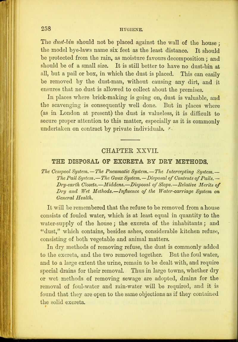 The dust-bin should not be placed against the wall of the house; the model bye-laws name six feet as the least distance. It should be protected from the rain, as moisture favours decomposition; and should be of a small size. It is still better to have no dust-bin at all, but a pail or box, in which the dust is placed. This can easily be removed by the dust-man, without causing any dirt, and it ensures that no dust is allowed to collect about the premises. In places where brick-making is going on, dust is valuable, and the scavenging is consequently well done. But in places where (as in London at present) the dust is valueless, it is difficult to secure proper attention to this matter, especially as it is commonly undertaken on contract by private individuals. CHAPTER XXYII. THE DISPOSAL OF EXCRETA BY DRY METHODS. The Cesspool System. — The Pneumatic System.—The Intercepting System.— The Pail System.— The Ooux System.—Disposal of Contents of Pails.— Dry-earth Closets.—Middens.—Disposal of Slops.—Relative Merits of Dry and Wet Methods.—Influence of the Water-carriage System on General Health. It will be remembered that the refuse to be removed from a house consists of fouled water, which is at least equal in quantity to the water-supply of the house; the excreta of the inhabitants; and “dust,” which contains, besides ashes, considerable kitchen refuse, consisting of both vegetable and animal matters. In dry methods of removing refuse, the dust is commonly added to the excreta, and the two removed together. But the foul water, and to a large extent the urine, remain to be dealt with, and require special drains for their removal. Thus in large towns, whether dry or wet methods of removing sewage are adopted, drains for the removal of foul-water and rain-water will be required, and it is found that they are open to the same objections as if they contained the solid excreta.