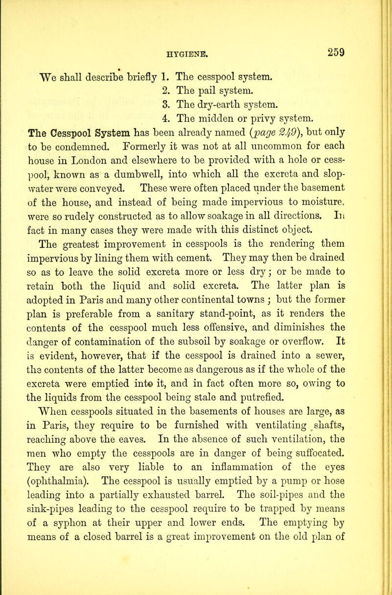 We shall describe briefly 1. Tbe cesspool system. 2. Tbe pail system. 3. Tbe dry-eartb system. 4. Tbe midden or privy system. The Cesspool System bas been already named {;page 2Jf9)^ but only to be condemned. Formerly it was not at all uncommon for each bouse in London and elsewhere to be provided with a bole or cess- pool, known as a dumbwell, into which all tbe excreta and slop- water were conveyed. These were often placed under tbe basement of the bouse, and instead of being made impervious to moisture, were so rudely constructed as to allow soakage in all directions. In fact in many cases they were made with this distinct object. Tbe greatest improvement in cesspools is tbe rendering them impervious by lining them with cement. They may then be drained so as to leave the solid excreta more or less dry; or be made to retain both tbe liquid and solid excreta. The latter plan is adopted in Paris and many other continental towns ; but the former plan is preferable from a sanitary stand-point, as it renders tbe contents of tbe cesspool much less ofi“ensive, and diminishes tbe danger of contamination of tbe subsoil by soakage or overflow. It is evident, however, that if tbe cesspool is drained into a sewer, tbe contents of tbe latter become as dangerous as if tbe whole of tbe excreta were emptied int© it, and in fact often more so, owing to the liquids from tbe cesspool being stale and putrefied. When cesspools situated in tbe basements of bouses are large, as in Paris, they require to be furnished with ventilating shafts, reaching above tbe eaves. In tbe absence of such ventilation, the men who empty tbe cesspools are in danger of being suffocated. They are also very liable to an inflammation of tbe eyes (ophthalmia). The cesspool is usually emptied by a pump or hose leading into a partially exhausted barrel. Tbe soil-pipes and tbe sink-pipes leading to tbe cesspool require to be trapped by means of a syphon at their upper and lower ends. Tbe emptying by means of a closed barrel is a great improvement on tbe old plan of