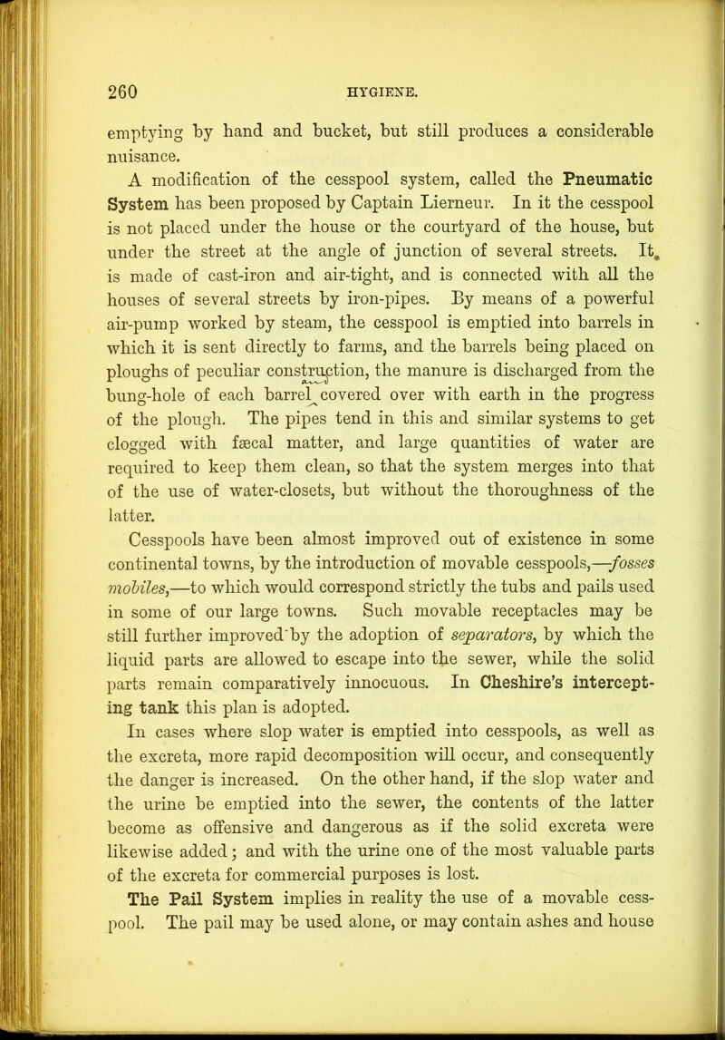 emptying by hand and bucket, but still produces a considerable nuisance. A modification of the cesspool system, called the Pneumatic System has been proposed by Captain Lierneur. In it the cesspool is not placed under the house or the courtyard of the house, but under the street at the angle of junction of several streets. It. is made of cast-iron and air-tight, and is connected with all the houses of several streets by iron-pipes. By means of a powerful air-pump worked by steam, the cesspool is emptied into barrels in which it is sent directly to farms, and the barrels being placed on ploughs of peculiar constri^ction, the manure is discharged from the bung-hole of each barrel^ covered over with earth in the progress of the plough. The pipes tend in this and similar systems to get clogged with faecal matter, and large quantities of water are required to keep them clean, so that the system merges into that of the use of water-closets, but without the thoroughness of the latter. Cesspools have been almost improved out of existence in some continental towns, by the introduction of movable cesspools,—-fosses mohileSj—to which would correspond strictly the tubs and pails used in some of our large towns. Such movable receptacles may be still further improved'by the adoption of separators, by which the liquid parts are allowed to escape into the sewer, while the solid parts remain comparatively innocuous. In Cheshire’s intercept- ing tank this plan is adopted. In cases where slop water is emptied into cesspools, as well as the excreta, more rapid decomposition will occur, and consequently the danger is increased. On the other hand, if the slop water and the urine be emptied into the sewer, the contents of the latter become as offensive and dangerous as if the solid excreta were likewise added; and with the urine one of the most valuable parts of the excreta for commercial purposes is lost. The Pail System implies in reality the use of a movable cess- pool. The pail may be used alone, or may contain ashes and house