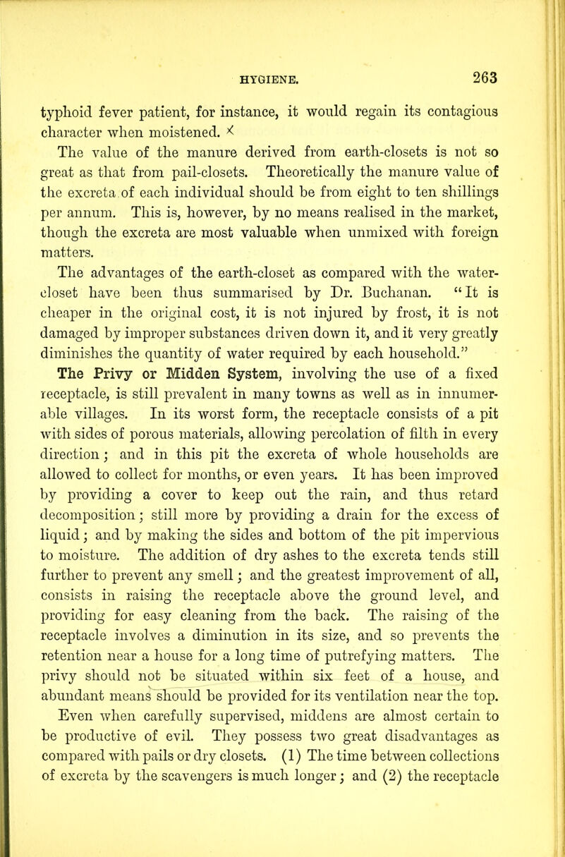 typlioid fever patient, for instance, it would regain its contagious character when moistened. ^ The value of the manure derived from earth-closets is not so great as that from pail-closets. Theoretically the manure value of the excreta of each individual should be from eight to ten shillings per annum. This is, however, by no means realised in the market, though the excreta are most valuable when unmixed with foreign matters. The advantages of the earth-closet as compared with the water- closet have been thus summarised by Dr. Buchanan. “It is cheaper in the original cost, it is not injured by frost, it is not damaged by improper substances driven down it, and it very greatly diminishes the quantity of water required by each household.” The Privy or Midden System, involving the use of a fixed receptacle, is still prevalent in many towns as well as in innumer- able villages. In its worst form, the receptacle consists of a pit with sides of porous materials, allowing percolation of filth in every direction; and in this pit the excreta of whole households are allowed to collect for months, or even years. It has been improved by providing a cover to keep out the rain, and thus retard decomposition; still more by providing a drain for the excess of liquid; and by making the sides and bottom of the pit impervious to moisture. The addition of dry ashes to the excreta tends still further to prevent any smell; and the greatest improvement of all, consists in raising the receptacle above the ground level, and providing for easy cleaning from the back. The raising of the receptacle involves a diminution in its size, and so prevents the retention near a house for a long time of putrefying matters. The privy should not be situated within six feet of a house, and abundant means should be provided for its ventilation near the top. Even when carefully supervised, middens are almost certain to be productive of evil. They possess two great disadvantages as compared with pails or dry closets. (1) The time between collections of excreta by the scavengers is much longer; and (2) the receptacle