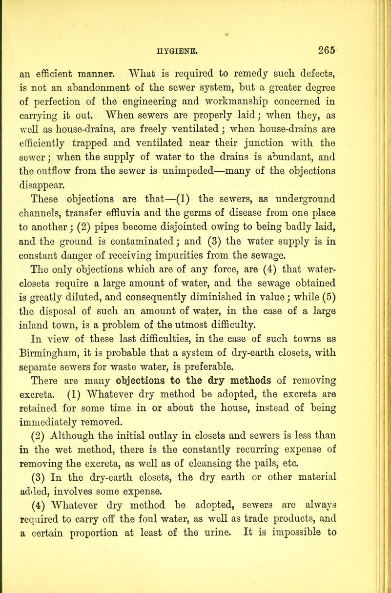 an efficient manner. Wliat is required to remedy such defects, is not an abandonment of the sewer system, hut a greater degree of perfection of the engineering and workmanship concerned in carrying it out. When sewers are properly laid; when they, as well as house-drains, are freely ventilated; when house-drains are efficiently trapped and ventilated near their junction with the sewer; when the supply of water to the drains is abundant, and the outflow from the sewer is unimpeded—many of the objections disappear. These objections are that—(1) the sewers, as underground channels, transfer effluvia and the germs of disease from one place to another; (2) pipes become disjointed owing to being badly laid, and the ground is contaminated; and (3) the water supply is in constant danger of receiving impurities from the sewage. The only objections which are of any force, are (4) that water- closets require a large amount of water, and the sewage obtained is greatly diluted, and consequently diminished in value; while (5) the disposal of such an amount of water, in the case of a large inland town, is a problem of the utmost difficulty. In view of these last difficulties, in the case of such towns as Birmingham, it is probable that a system of dry-earth closets, with separate sewers for waste water, is preferable. There are many objections to the dry methods of removing excreta. (1) Whatever dry method be adopted, the excreta are retained for some time in or about the house, instead of being immediately removed. (2) Although the initial outlay in closets and sewers is less than in the wet method, there is the constantly recurring expense of removing the excreta, as well as of cleansing the pails, etc. (3) In the dry-earth closets, the dry earth or other material added, involves some expense. (4) Whatever dry method be adopted, sewers are always required to carry off the foul water, as well as trade products, and a certain proportion at least of the urine. It is impossible to