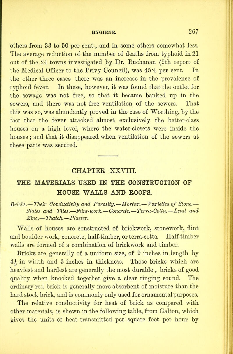 others from 33 to 50 per cent., and in some others somewhat less. The average reduction of the number of deaths from typhoid in 21 out of the 24 towns investigated by Dr. Buchanan (9th report of the Medical Officer to the Privy Council), was 45*4 per cent. In the other three cases there was an increase in the prevalence of typhoid fever. In these, however, it was found that the outlet for the sewage was not free, so that it became banked up in the sewers, and there was not free ventilation of the sewers. That this was so, was abundantly proved in the case of Worthing, by the fact that the fever attacked almost exclusively the better-class houses on a high level, where the water-closets were inside the houses; and that it disappeared when ventilation of the sewers at these parts was secured. CHAPTER XXYIII. THE MATERIALS USED IN THE CONSTRUCTION OF '' HOUSE WALLS AND ROOFS. ■; Bricks. — Their Conductivity and Porosity.—Mortar.— Varieties of Stone.— i Slates and Tiles.—Flint-work.—Concrete.—Terra-Cotta.—Lead and !j Zinc.—Thatch.—Plaster. \ i, Walls of houses are constructed of brickwork, stonework, flint and boulder work, concrete, half-timber, or terra-cotta. Half-timber I j walls are formed of a combination of brickwork and timber. ; | Bricks are generally of a uniform size, of 9 inches in length by | j, 44 in width and 3 inches in thickness. Those bricks which are :' A I heaviest and hardest are generally the most durable , bricks of good i quality when knocked together give a clear ringing sound. The | ordinary red brick is generally more absorbent of moisture than the i hard stock brick, and is commonly only used for ornamental purposes. | The relative conductivity for heat of brick as compared with other materials, is shewn in the following table, from Galton, which gives the units of heat transmitted per square foot per hour by !