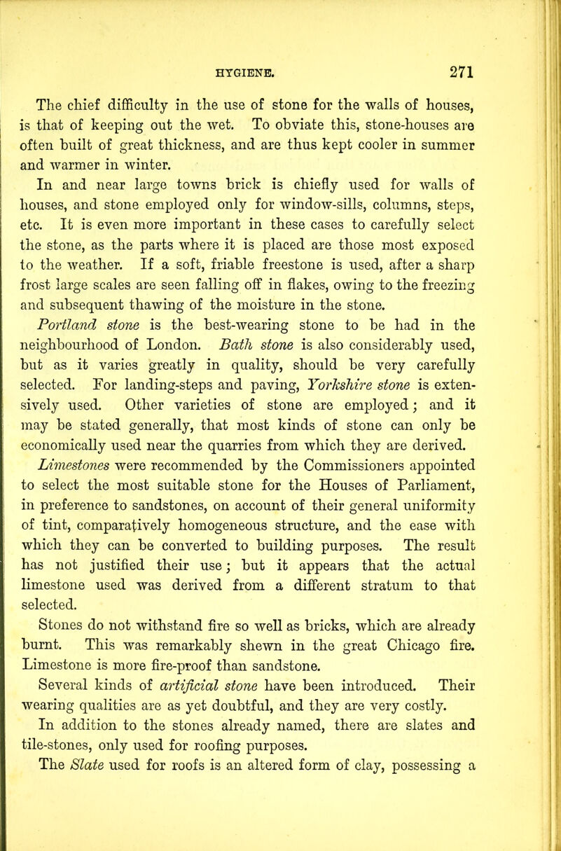 The chief difficulty in the use of stone for the walls of houses, is that of keeping out the wet. To obviate this, stone-houses are often built of great thickness, and are thus kept cooler in summer and warmer in winter. In and near large towns brick is chiefly used for Avails of I houses, and stone employed only for AvindoAV-sills, columns, steps, I etc. It is even more important in these cases to carefully select the stone, as the parts where it is placed are those most exposed to the Aveather. If a soft, friable freestone is used, after a sharp frost large scales are seen falling off in flakes, owing to the freezing and subsequent thawing of the moisture in the stone. Portland stone is the best-Avearing stone to be had in the neighbourhood of London. Bath stone is also considerably used, but as it varies greatly in quality, should be very carefully selected. Eor landing-steps and paving, Yorkshire stone is exten- i sively used. Other varieties of stone are employed; and it may be stated generally, that most kinds of stone can only be economically used near the quarries from which they are derived. Limestones were recommended by the Commissioners appointed to select the most suitable stone for the Houses of Parliament, in preference to sandstones, on account of their general uniformity of tint, comparatively homogeneous structure, and the ease Avith which they can be converted to building purposes. The result has not justified their use; but it appears that the actual limestone used was derived from a different stratum to that selected. Stones do not withstand fire so well as bricks, which are already burnt. This was remarkably shewn in the great Chicago fire. Limestone is more fire-proof than sandstone. SeAmral kinds of artificial stone have been introduced. Their wearing qualities are as yet doubtful, and they are very costly. In addition to the stones already named, there are slates and tile-stones, only used for roofing purposes. The Slate used for roofs is an altered form of clay, possessing a