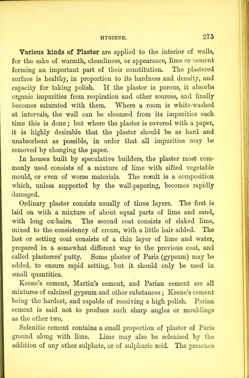 Various kinds of Plaster are applied to tlie interior of walls, for the sake of warmth, cleanliness, or appearance, lime or cement forming an important part of their constitution. The plastered surface is healthy, in proportion to its hardness and density, and capacity for taking polish. If the plaster is porous, it absorbs organic impurities from respiration and other sources, and finally becomes saturated with them. Where a room is white-washed at intervals, the wall can be cleansed from its impurities each time this is done; but where the plaster is covered with a paper, it is highly desirable that the plaster should be as hard and unabsorbent as possible, in order that all impurities may be removed by changing the paper. In houses built by speculative builders, the plaster most com- monly used consists of a mixture of lime with sifted vegetable mould, or even of worse materials. The residt is a composition which, unless supported by the waU-papering, becomes rapidly damaged. Ordinary plaster consists usually of three layers. The first is laid on with a mixture of about equal parts of lime and sand, with long ox-hairs. The second coat consists of slaked lime, mixed to the consistency of cream, with a little hair added. The last or setting coat consists of a thin layer of lime and water, prepared in a somewhat different way to the previous coat, and called plasterers’ putty. Some plaster of Paris (gypsum) may be added, to ensure rapid setting, but it should only be used in small quantities. Keene’s cement, Martin’s cement, and Parian cement are all mixtures of calcined gypsum and other substances; Keene’s cement being the hardest, and capable of receiving a high polish. Parian cement is said not to produce such sharp angles or mouldings as the other two. Selenitic cement contains a small proportion of plaster of Paris ground along with lime. Lime may also be selenised by the addition of any other sulphate, or of sulphuric acid. The presence