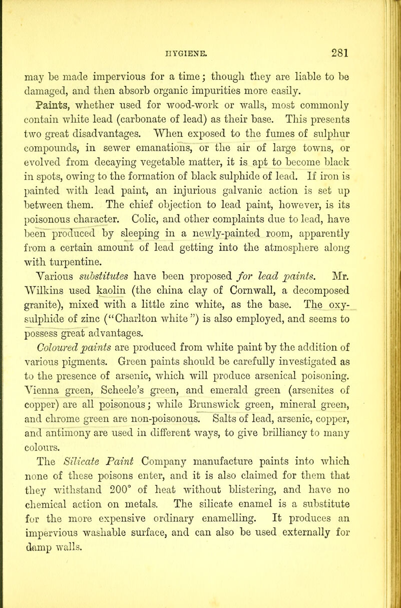 may be made impervious for a time; though they are liable to be damaged, and then absorb organic impurities more easily. Paints, whether used for wood-work or walls, most commonly contain white lead (carbonate of lead) as their base. This presents two great disadvantages. ^Hien exposed to the fumes of sulphur compounds, in sewer emanations, or the air of large towns, or evolved from decaying vegetable matter, it is apt to become black in spots, owing to the formation of black sulphide of lead. If iron is painted with lead paint, an injurious galvanic action is set up between them. The chief objection to lead paint, however, is its poisonous character. Colic, and other complaints due to lead, have been produced by sleeping in a newly-painted room, apparently from a certain amount of lead getting into the atmosphere along with turpentine. Various substitutes have been proposed for lead paints. Mr. Wilkins used ^olin (the china clay of Cornwall, a decomposed granite), mixed with a little zinc white, as the base. The oxy- sulphide of zinc (“Charlton white”) is also employed, and seems to possess great advantages. Coloured paints are produced from white paint by the addition of various pigments. Green paints should be carefully investigated as to the presence of arsenic, which will produce arsenical poisoning. Vienna green, Scheele’s green, and emerald green (arsenites of copper) are all poisonous; while Brunswick green, mineral green, and chrome green are non-poisonous. Salts of lead, arsenic, copper, and antimony are used in different ways, to give brilliancy to many colours. The Silicate Paint Company manufacture paints into which none of these poisons enter, and it is also claimed for them that they withstand 200° of heat without blistering, and have no chemical action on metals. The silicate enamel is a substitute for the more expensive ordinary enamelling. It produces an impervious washable surface, and can also be used externally for damp walls.