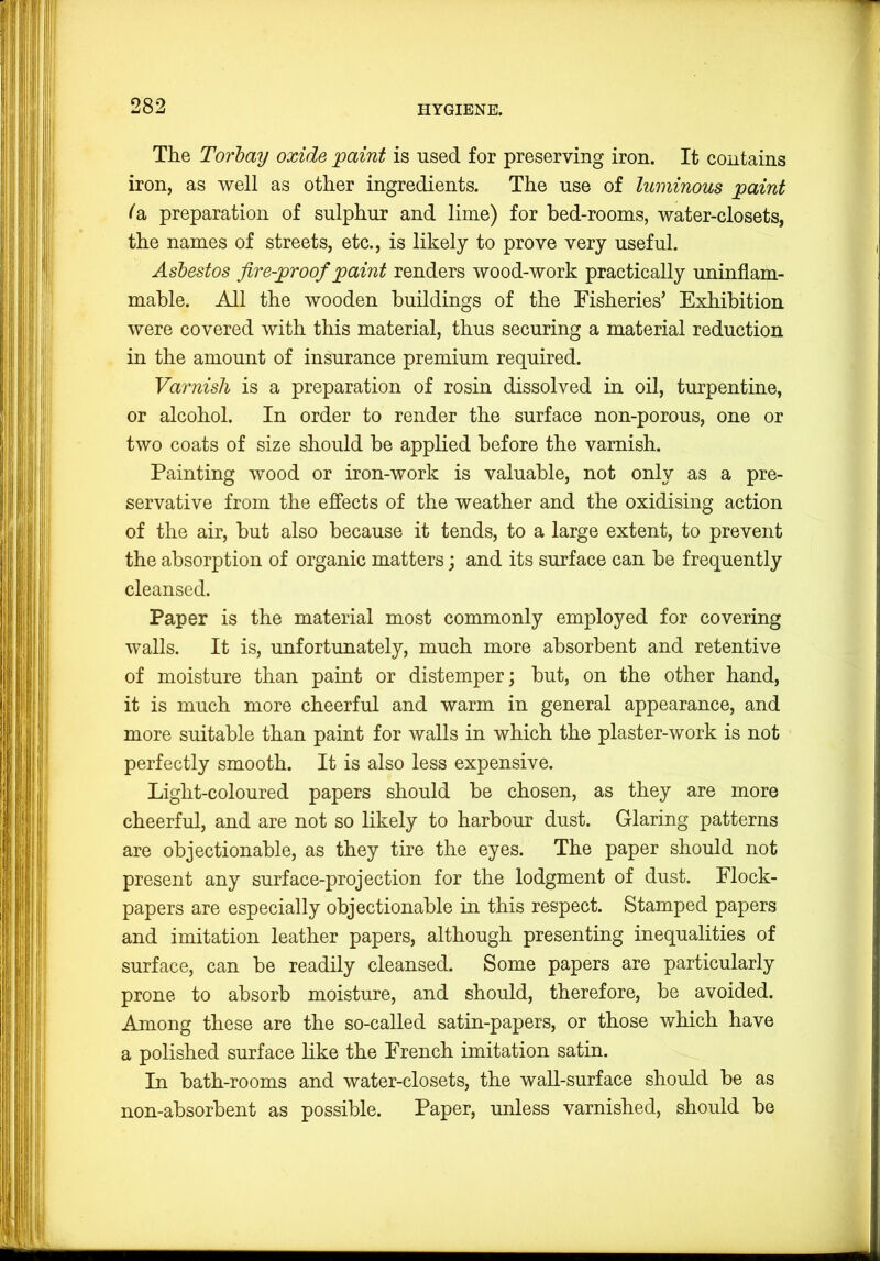 The Torbay oxide paint is used for preserving iron. It contains iron, as well as other ingredients. The use of luminous paint la preparation of sulphur and lime) for bed-rooms, water-closets, the names of streets, etc., is likely to prove very useful. Asbestos fire-proof paint renders wood-work practically uninflam- mable. All the wooden buildings of the Fisheries’ Exhibition were covered with this material, thus securing a material reduction in the amount of insurance premium required. Varnish is a preparation of rosin dissolved in oil, turpentine, or alcohol. In order to render the surface non-porous, one or two coats of size should be applied before the varnish. Painting wood or iron-work is valuable, not only as a pre- servative from the effects of the weather and the oxidising action of the air, but also because it tends, to a large extent, to prevent the absorption of organic matters; and its surface can be frequently cleansed. Paper is the material most commonly employed for covering walls. It is, unfortunately, much more absorbent and retentive of moisture than paint or distemper; but, on the other hand, it is much more cheerful and warm in general appearance, and more suitable than paint for walls in which the plaster-work is not perfectly smooth. It is also less expensive. Light-coloured papers should be chosen, as they are more cheerful, and are not so likely to harbour dust. Glaring patterns are objectionable, as they tire the eyes. The paper should not present any surface-projection for the lodgment of dust. Flock- papers are especially objectionable in this respect. Stamped papers and imitation leather papers, although presenting inequalities of surface, can be readily cleansed. Some papers are particularly prone to absorb moisture, and should, therefore, be avoided. Among these are the so-called satin-papers, or those which have a polished surface like the French imitation satin. In bath-rooms and water-closets, the wall-surface should be as non-absorbent as possible. Paper, unless varnished, should be