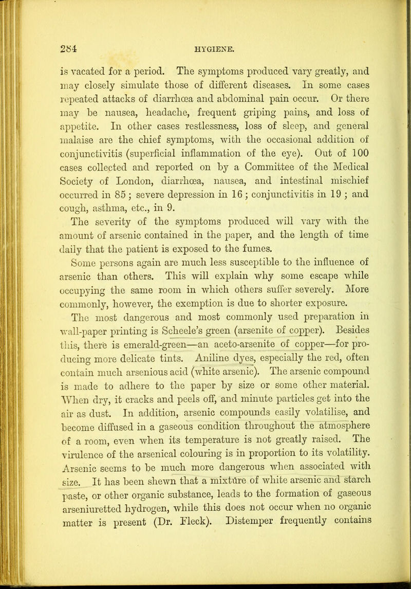 is vacated for a period. The symptoms produced vary greatly, and may closely simulate those of different diseases. In some cases repeated attacks of diarrhoea and abdominal pain occur. Or there may be nausea, headache, frequent gripmg pains, and loss of appetite. In other cases restlessness, loss of sleep, and general malaise are the chief symptoms, with the occasional addition of conjunctivitis (superficial inflammation of the eye). Out of 100 cases collected and reported on by a Committee of the Medical Society of London, diarrhoea, nausea, and intestinal mischief occurred in 85 ; severe depression in 16; conjunctivitis in 19 ; and cough, asthma, etc., in 9. The severity of the symptoms produced will vary with the amount of arsenic contained in the paper, and the length of time daily that the patient is exposed to the fumes. Some persons again are much less susceptible to the mfluence of arsenic than others. This will explain why some escape while occupying the same room in which others suffer severely. More commonly, however, the exemption is due to shorter exposure. The most dangerous and most commonly used preparation in wall-paper printing is Scheele’s green (arsenite of copper). Besides this, there is emerald-green—an aceto-arsenite of copper—for pro- ducing more delicate tints. Aniline dyes, especially the red, often contain much arsenious acid (white arsenic). The arsenic compound is made to adhere to the paper by size or some other material. AVhen dry, it cracks and peels off, and minute particles get into the air as dust. In addition, arsenic compounds easily volatilise, and become diffused in a gaseous condition throughout the atmosphere of a room, even when its temperature is not greatly raised. The virulence of the arsenical colouring is in proportion to its volatility. Arsenic seems to be much more dangerous when associated with size. It has been shewn that a mixtilre of white arsenic and starch paste, or other organic substance, leads to the formation of gaseous arseniuretted hydrogen, while this does not occur when no organic matter is present (Dr. Lleck). Distemper frequently contains