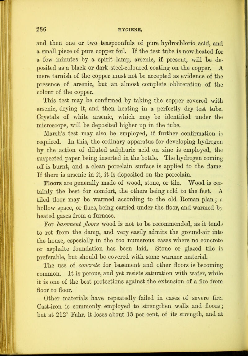 and then one or two teaspoonfuls of pure hydrochloric acid, and a small piece of pure copper foil. If the test tube is now heated for a few minutes by a spirit lamp, arsenic, if present, will be de- posited as a black or dark steel-coloured coating on the copper. A mere tarnish of the copper must not be accepted as evidence of the presence of arsenic, but an almost complete obliteration of the colour of the copper. This test may be confirmed by taking the copper covered with arsenic, drying it, and then heating in a perfectly dry test tube. Crystals of white arsenic, which may be identified under the microscope, will be deposited higher up in the tube. Marsh’s test may also be employed, if further confirmation is required. In this, the ordinary apparatus for developing hydrogen by the action of diluted sulphuric acid on zinc is employed, the suspected paper being inserted in the bottle. The hydrogen coming off is burnt, and a clean porcelain surface is applied to the flame. If there is arsenic in it, it is deposited on the porcelain. Floors are generally made of wood, stone, or tile. Wood is cer- tainly the best for comfort, the others being cold to the feet. A tiled floor may be warmed according to the old Eoman plan; a hollow space, or flues, being carried under the floor, and warmed b) heated gases from a furnace. For 'basement floors wood is not to be recommended, as it tends to rot from the damp, and very easily admits the ground-air into the house, especially in the too numerous cases where no concrete or asphalte foundation has been laid. Stone or glazed tile is preferable, but should be covered with some warmer material. The use of concrete for basement and other floors is becoming common. It is porous, and yet resists saturation with water, while it is one of the best protections against the extension of a fire from floor to floor. Other materials have repeatedly failed in cases of severe fire. Cast-iron is commonly employed to strengthen walls and floors; but at 212° Fahr. it loses about 15 per cent, of its strength, and at