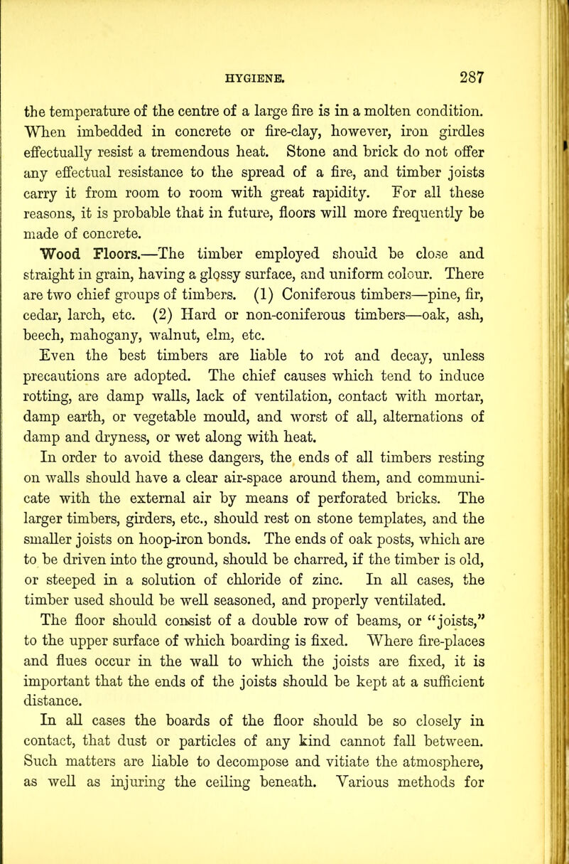 the temperature of the centre of a large fire is in a molten condition. When imbedded in concrete or fire-clay, however, iron girdles effectually resist a tremendous heat. Stone and brick do not offer any effectual resistance to the spread of a fire, and timber joists carry it from room to room with great rapidity. For all these reasons, it is probable that in future, floors will more frequently be made of concrete. Wood Floors.—The timber emplojmd should be close and straight in grain, having a glossy surface, and uniform colour. There are two chief groups of timbers. (1) Coniferous timbers—pine, fir, cedar, larch, etc. (2) Hard or non-coniferous timbers—oak, ash, beech, mahogany, walnut, elm, etc. Even the best timbers are liable to rot and decay, unless precautions are adopted. The chief causes which tend to induce rotting, are damp walls, lack of ventilation, contact with mortar, damp earth, or vegetable mould, and worst of all, alternations of damp and dryness, or wet along with heat. In order to avoid these dangers, the ends of all timbers resting on walls should have a clear air-space around them, and communi- cate with the external air by means of perforated bricks. The larger timbers, girders, etc., should rest on stone templates, and the smaller joists on hoop-iron bonds. The ends of oak posts, which are to be driven into the ground, should be charred, if the timber is old, or steeped in a solution of chloride of zinc. In aU cases, the timber used should be well seasoned, and properly ventilated. The floor should con>sist of a double row of beams, or “joists,” to the upper surface of which boarding is fixed. Where fire-places and flues occur in the waU to which the joists are fixed, it is important that the ends of the joists should be kept at a sufficient distance. In aU cases the boards of the floor should be so closely in contact, that dust or particles of any kind cannot fall between. Such matters are liable to decompose and vitiate the atmosphere, as well as injuring the ceiling beneath. Various methods for